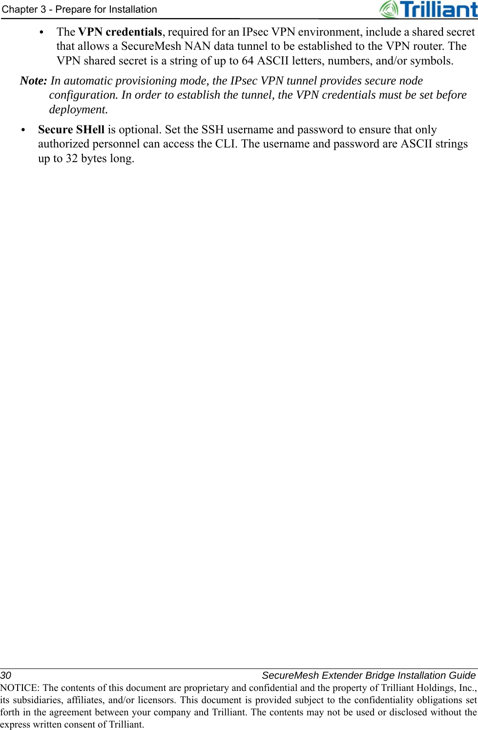 30 SecureMesh Extender Bridge Installation GuideNOTICE: The contents of this document are proprietary and confidential and the property of Trilliant Holdings, Inc.,its subsidiaries, affiliates, and/or licensors. This document is provided subject to the confidentiality obligations setforth in the agreement between your company and Trilliant. The contents may not be used or disclosed without theexpress written consent of Trilliant.Chapter 3 - Prepare for Installation•The VPN credentials, required for an IPsec VPN environment, include a shared secret that allows a SecureMesh NAN data tunnel to be established to the VPN router. The VPN shared secret is a string of up to 64 ASCII letters, numbers, and/or symbols.Note: In automatic provisioning mode, the IPsec VPN tunnel provides secure node configuration. In order to establish the tunnel, the VPN credentials must be set before deployment.•Secure SHell is optional. Set the SSH username and password to ensure that only authorized personnel can access the CLI. The username and password are ASCII strings up to 32 bytes long.