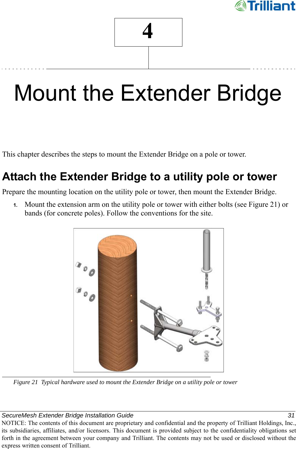 SecureMesh Extender Bridge Installation Guide  31NOTICE: The contents of this document are proprietary and confidential and the property of Trilliant Holdings, Inc.,its subsidiaries, affiliates, and/or licensors. This document  is  provided subject  to  the  confidentiality obligations setforth in the agreement between your company and Trilliant. The contents may not be used or disclosed without theexpress written consent of Trilliant.4Mount the Extender BridgeThis chapter describes the steps to mount the Extender Bridge on a pole or tower.Attach the Extender Bridge to a utility pole or towerPrepare the mounting location on the utility pole or tower, then mount the Extender Bridge.1. Mount the extension arm on the utility pole or tower with either bolts (see Figure 21) or bands (for concrete poles). Follow the conventions for the site.Figure 21 Typical hardware used to mount the Extender Bridge on a utility pole or tower