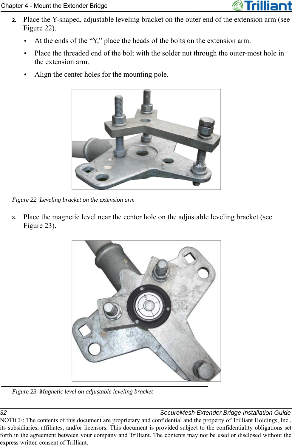 32 SecureMesh Extender Bridge Installation GuideNOTICE: The contents of this document are proprietary and confidential and the property of Trilliant Holdings, Inc.,its subsidiaries, affiliates, and/or licensors. This document is provided subject to the confidentiality obligations setforth in the agreement between your company and Trilliant. The contents may not be used or disclosed without theexpress written consent of Trilliant.Chapter 4 - Mount the Extender Bridge2. Place the Y-shaped, adjustable leveling bracket on the outer end of the extension arm (see Figure 22).•At the ends of the “Y,” place the heads of the bolts on the extension arm.•Place the threaded end of the bolt with the solder nut through the outer-most hole in the extension arm.•Align the center holes for the mounting pole.Figure 22 Leveling bracket on the extension arm3. Place the magnetic level near the center hole on the adjustable leveling bracket (see Figure 23).Figure 23 Magnetic level on adjustable leveling bracket