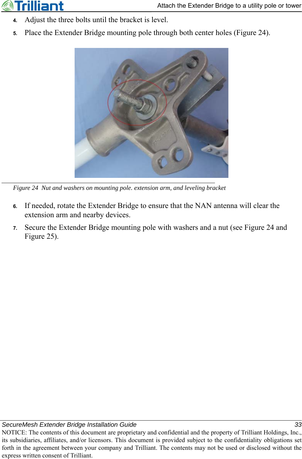 SecureMesh Extender Bridge Installation Guide 33NOTICE: The contents of this document are proprietary and confidential and the property of Trilliant Holdings, Inc.,its subsidiaries, affiliates, and/or licensors. This document is provided subject to the confidentiality obligations setforth in the agreement between your company and Trilliant. The contents may not be used or disclosed without theexpress written consent of Trilliant.Attach the Extender Bridge to a utility pole or tower4. Adjust the three bolts until the bracket is level.5. Place the Extender Bridge mounting pole through both center holes (Figure 24).Figure 24 Nut and washers on mounting pole. extension arm, and leveling bracket6. If needed, rotate the Extender Bridge to ensure that the NAN antenna will clear the extension arm and nearby devices.7. Secure the Extender Bridge mounting pole with washers and a nut (see Figure 24 and Figure 25).