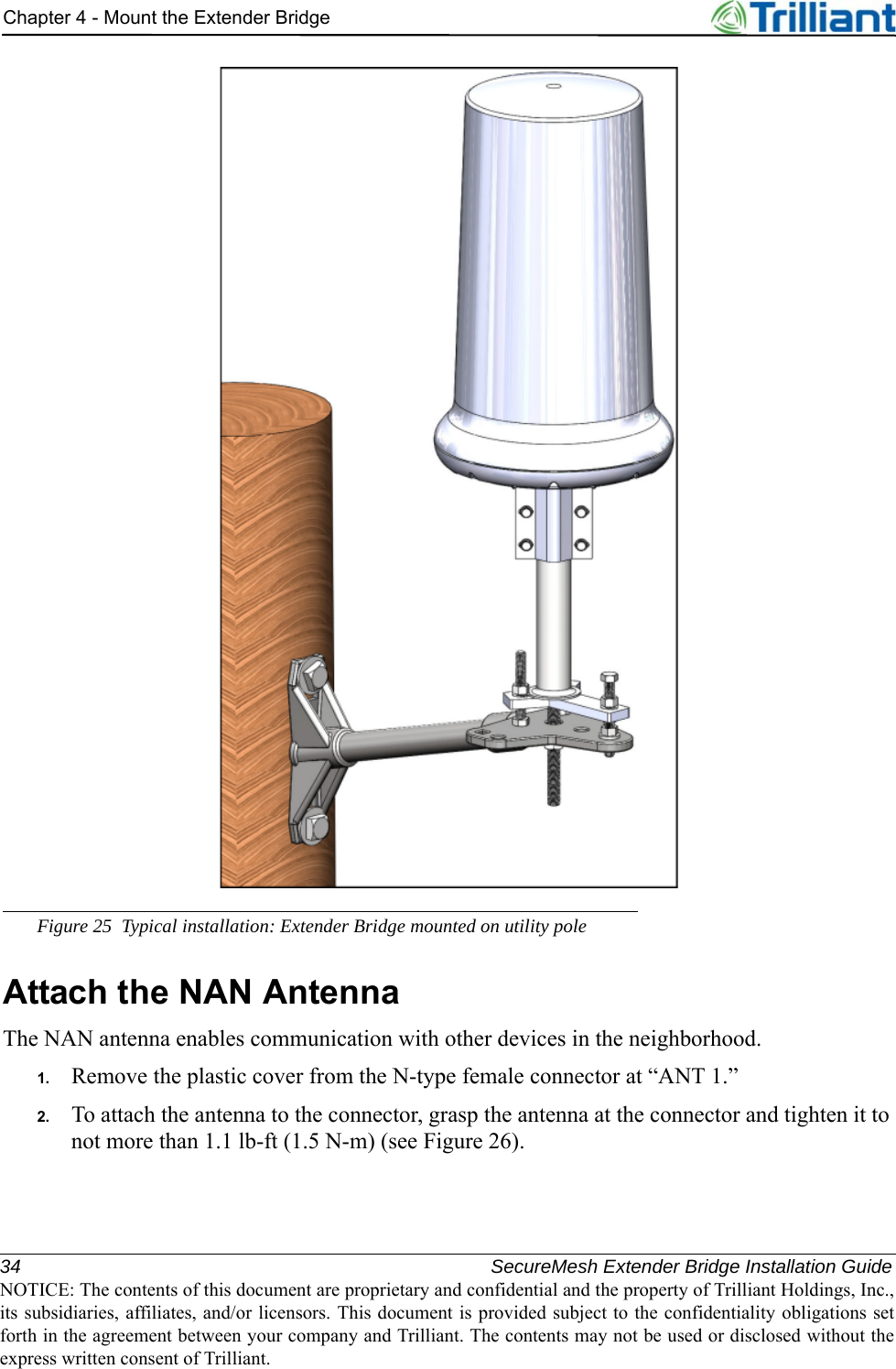 34 SecureMesh Extender Bridge Installation GuideNOTICE: The contents of this document are proprietary and confidential and the property of Trilliant Holdings, Inc.,its subsidiaries, affiliates, and/or licensors. This document is provided subject to the confidentiality obligations setforth in the agreement between your company and Trilliant. The contents may not be used or disclosed without theexpress written consent of Trilliant.Chapter 4 - Mount the Extender BridgeFigure 25 Typical installation: Extender Bridge mounted on utility poleAttach the NAN AntennaThe NAN antenna enables communication with other devices in the neighborhood.1. Remove the plastic cover from the N-type female connector at “ANT 1.”2. To attach the antenna to the connector, grasp the antenna at the connector and tighten it to not more than 1.1 lb-ft (1.5 N-m) (see Figure 26).