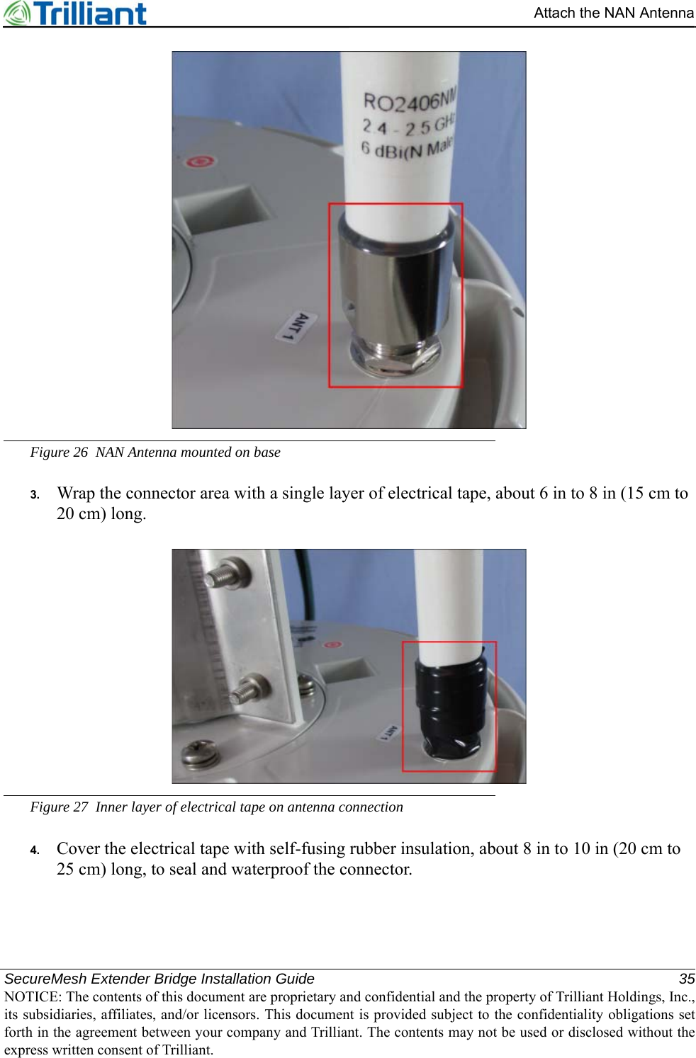 SecureMesh Extender Bridge Installation Guide 35NOTICE: The contents of this document are proprietary and confidential and the property of Trilliant Holdings, Inc.,its subsidiaries, affiliates, and/or licensors. This document is provided subject to the confidentiality obligations setforth in the agreement between your company and Trilliant. The contents may not be used or disclosed without theexpress written consent of Trilliant.Attach the NAN AntennaFigure 26 NAN Antenna mounted on base3. Wrap the connector area with a single layer of electrical tape, about 6 in to 8 in (15 cm to 20 cm) long.Figure 27 Inner layer of electrical tape on antenna connection4. Cover the electrical tape with self-fusing rubber insulation, about 8 in to 10 in (20 cm to 25 cm) long, to seal and waterproof the connector.