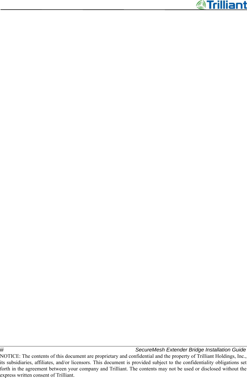 iii SecureMesh Extender Bridge Installation GuideNOTICE: The contents of this document are proprietary and confidential and the property of Trilliant Holdings, Inc.,its subsidiaries, affiliates, and/or licensors. This document is provided subject to the confidentiality obligations setforth in the agreement between your company and Trilliant. The contents may not be used or disclosed without theexpress written consent of Trilliant.