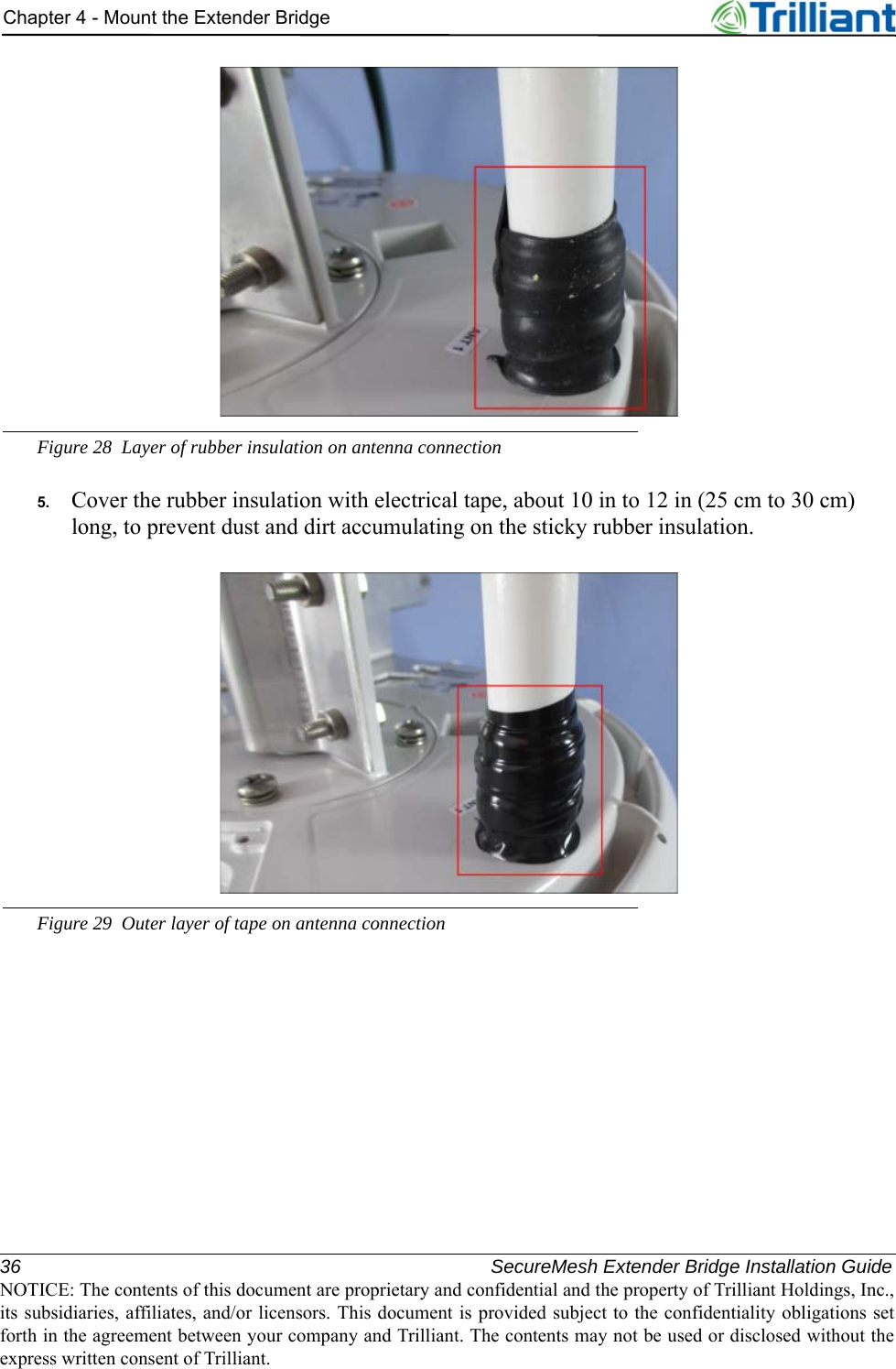 36 SecureMesh Extender Bridge Installation GuideNOTICE: The contents of this document are proprietary and confidential and the property of Trilliant Holdings, Inc.,its subsidiaries, affiliates, and/or licensors. This document is provided subject to the confidentiality obligations setforth in the agreement between your company and Trilliant. The contents may not be used or disclosed without theexpress written consent of Trilliant.Chapter 4 - Mount the Extender BridgeFigure 28 Layer of rubber insulation on antenna connection5. Cover the rubber insulation with electrical tape, about 10 in to 12 in (25 cm to 30 cm) long, to prevent dust and dirt accumulating on the sticky rubber insulation.Figure 29 Outer layer of tape on antenna connection