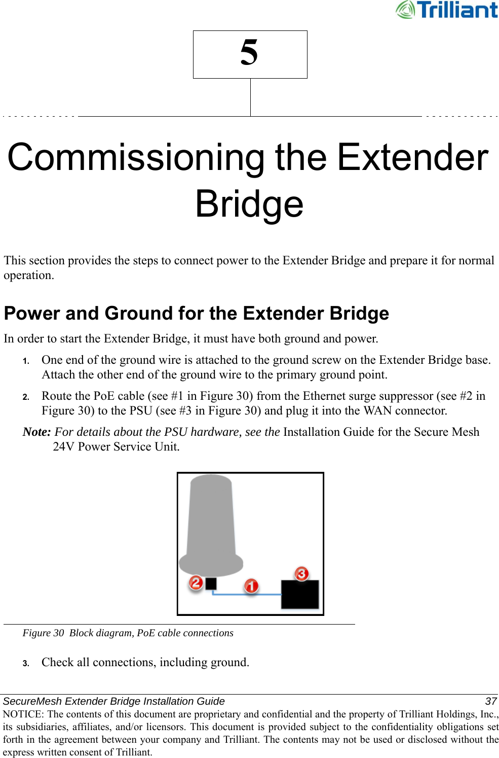 SecureMesh Extender Bridge Installation Guide  37NOTICE: The contents of this document are proprietary and confidential and the property of Trilliant Holdings, Inc.,its subsidiaries, affiliates, and/or licensors. This document  is  provided subject  to  the  confidentiality obligations setforth in the agreement between your company and Trilliant. The contents may not be used or disclosed without theexpress written consent of Trilliant.5Commissioning the Extender BridgeThis section provides the steps to connect power to the Extender Bridge and prepare it for normal operation.Power and Ground for the Extender BridgeIn order to start the Extender Bridge, it must have both ground and power.1. One end of the ground wire is attached to the ground screw on the Extender Bridge base. Attach the other end of the ground wire to the primary ground point.2. Route the PoE cable (see #1 in Figure 30) from the Ethernet surge suppressor (see #2 in Figure 30) to the PSU (see #3 in Figure 30) and plug it into the WAN connector.Note: For details about the PSU hardware, see the Installation Guide for the Secure Mesh 24V Power Service Unit.Figure 30 Block diagram, PoE cable connections3. Check all connections, including ground.