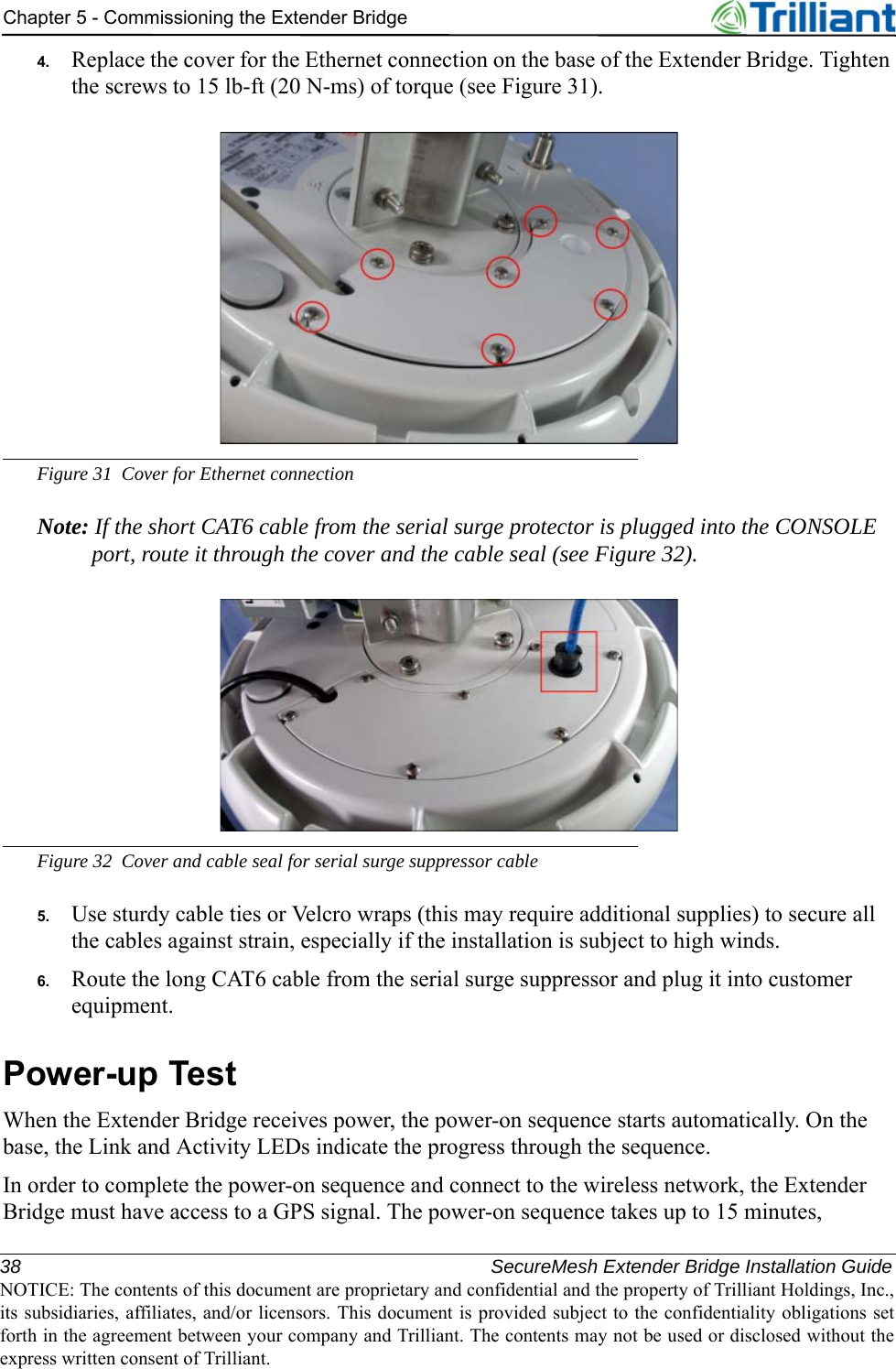 38 SecureMesh Extender Bridge Installation GuideNOTICE: The contents of this document are proprietary and confidential and the property of Trilliant Holdings, Inc.,its subsidiaries, affiliates, and/or licensors. This document is provided subject to the confidentiality obligations setforth in the agreement between your company and Trilliant. The contents may not be used or disclosed without theexpress written consent of Trilliant.Chapter 5 - Commissioning the Extender Bridge4. Replace the cover for the Ethernet connection on the base of the Extender Bridge. Tighten the screws to 15 lb-ft (20 N-ms) of torque (see Figure 31).Figure 31 Cover for Ethernet connectionNote: If the short CAT6 cable from the serial surge protector is plugged into the CONSOLE port, route it through the cover and the cable seal (see Figure 32).Figure 32 Cover and cable seal for serial surge suppressor cable5. Use sturdy cable ties or Velcro wraps (this may require additional supplies) to secure all the cables against strain, especially if the installation is subject to high winds.6. Route the long CAT6 cable from the serial surge suppressor and plug it into customer equipment.Power-up TestWhen the Extender Bridge receives power, the power-on sequence starts automatically. On the base, the Link and Activity LEDs indicate the progress through the sequence.In order to complete the power-on sequence and connect to the wireless network, the Extender Bridge must have access to a GPS signal. The power-on sequence takes up to 15 minutes, 
