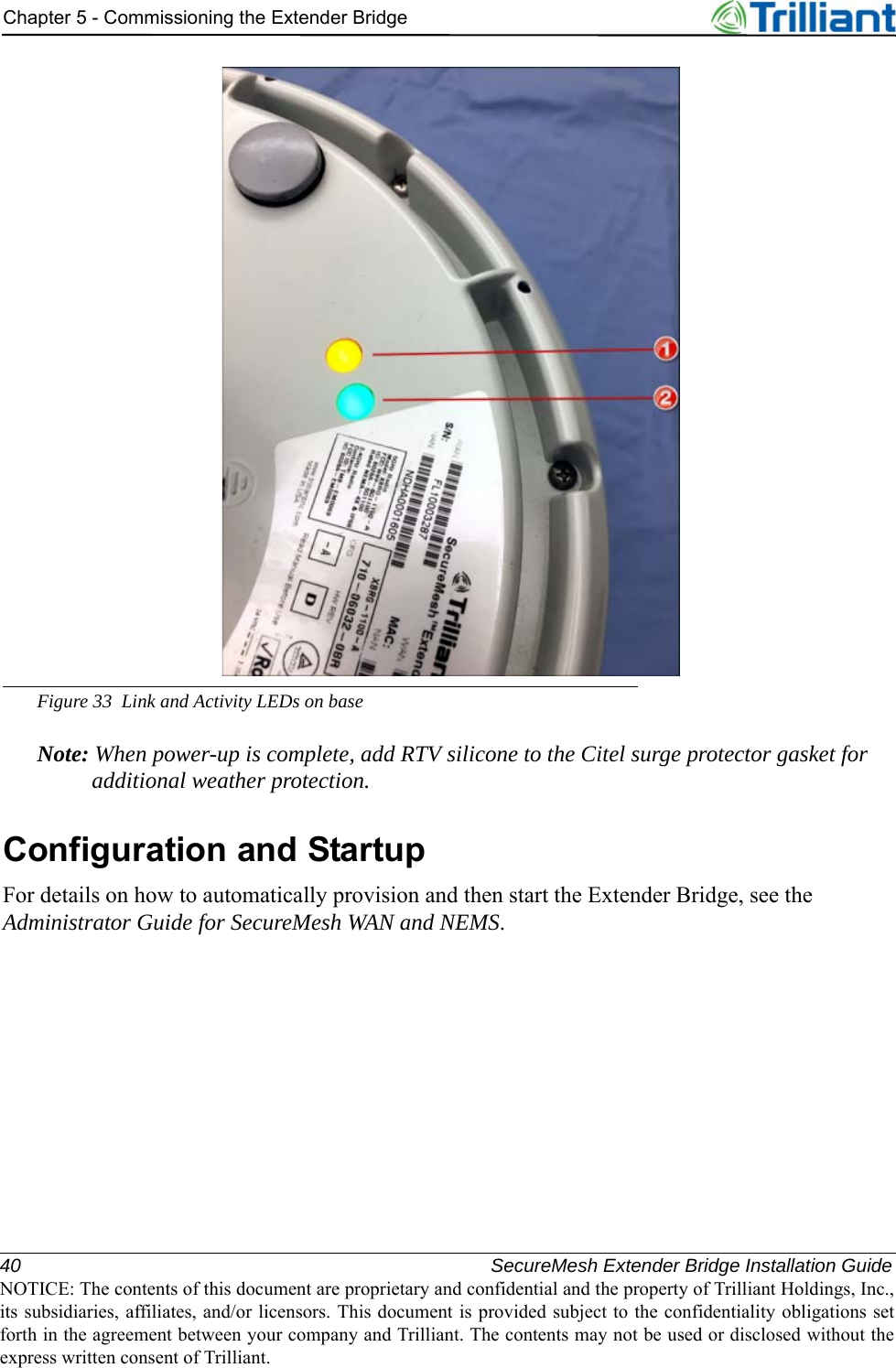 40 SecureMesh Extender Bridge Installation GuideNOTICE: The contents of this document are proprietary and confidential and the property of Trilliant Holdings, Inc.,its subsidiaries, affiliates, and/or licensors. This document is provided subject to the confidentiality obligations setforth in the agreement between your company and Trilliant. The contents may not be used or disclosed without theexpress written consent of Trilliant.Chapter 5 - Commissioning the Extender BridgeFigure 33 Link and Activity LEDs on baseNote: When power-up is complete, add RTV silicone to the Citel surge protector gasket for additional weather protection.Configuration and StartupFor details on how to automatically provision and then start the Extender Bridge, see the Administrator Guide for SecureMesh WAN and NEMS.