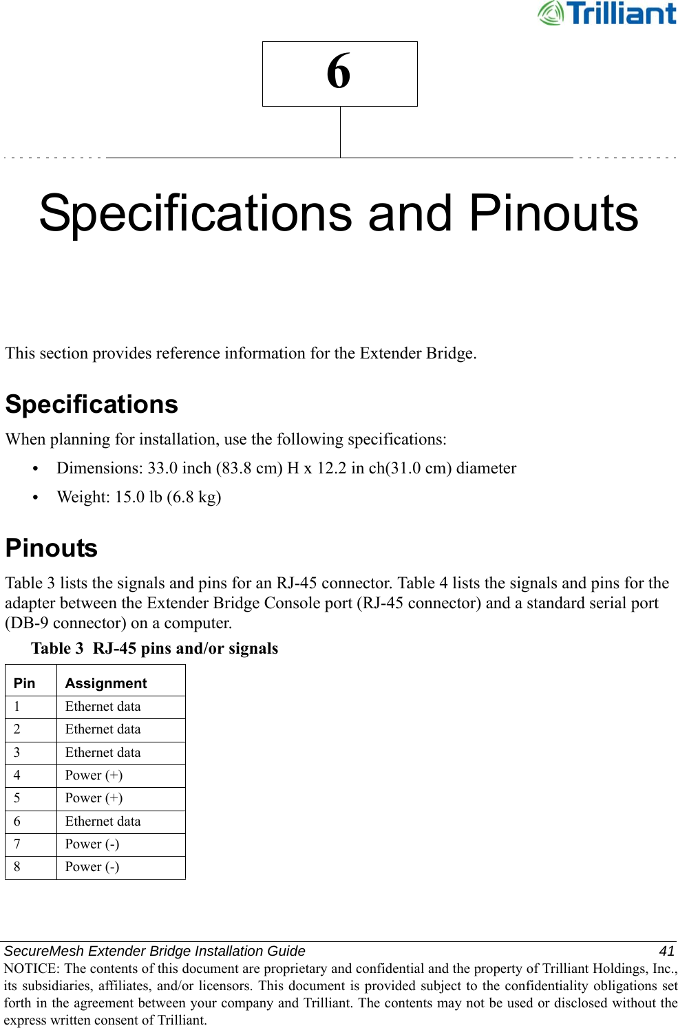 SecureMesh Extender Bridge Installation Guide  41NOTICE: The contents of this document are proprietary and confidential and the property of Trilliant Holdings, Inc.,its subsidiaries, affiliates, and/or licensors. This document  is  provided subject  to  the  confidentiality obligations setforth in the agreement between your company and Trilliant. The contents may not be used or disclosed without theexpress written consent of Trilliant.6Specifications and PinoutsThis section provides reference information for the Extender Bridge.SpecificationsWhen planning for installation, use the following specifications:•Dimensions: 33.0 inch (83.8 cm) H x 12.2 in ch(31.0 cm) diameter•Weight: 15.0 lb (6.8 kg)PinoutsTable 3 lists the signals and pins for an RJ-45 connector. Table 4 lists the signals and pins for the adapter between the Extender Bridge Console port (RJ-45 connector) and a standard serial port (DB-9 connector) on a computer.Table 3 RJ-45 pins and/or signalsPin Assignment1 Ethernet data2 Ethernet data3 Ethernet data4Power (+)5Power (+)6 Ethernet data7Power (-)8Power (-)