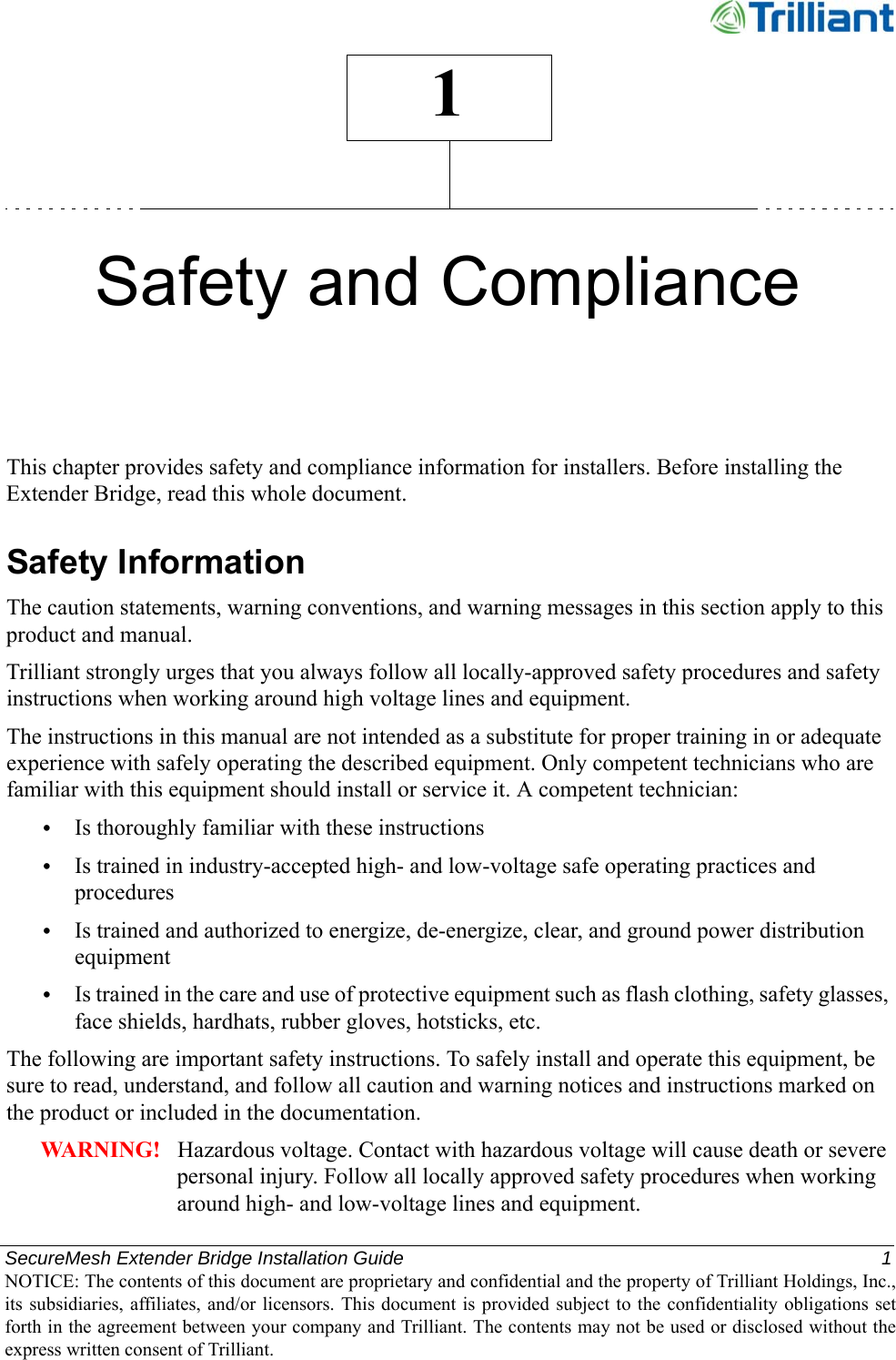 SecureMesh Extender Bridge Installation Guide  1NOTICE: The contents of this document are proprietary and confidential and the property of Trilliant Holdings, Inc.,its subsidiaries, affiliates, and/or licensors. This document  is  provided subject  to  the  confidentiality obligations setforth in the agreement between your company and Trilliant. The contents may not be used or disclosed without theexpress written consent of Trilliant.1Safety and ComplianceThis chapter provides safety and compliance information for installers. Before installing the Extender Bridge, read this whole document.Safety InformationThe caution statements, warning conventions, and warning messages in this section apply to this product and manual.Trilliant strongly urges that you always follow all locally-approved safety procedures and safety instructions when working around high voltage lines and equipment.The instructions in this manual are not intended as a substitute for proper training in or adequate experience with safely operating the described equipment. Only competent technicians who are familiar with this equipment should install or service it. A competent technician:•Is thoroughly familiar with these instructions•Is trained in industry-accepted high- and low-voltage safe operating practices and procedures•Is trained and authorized to energize, de-energize, clear, and ground power distribution equipment•Is trained in the care and use of protective equipment such as flash clothing, safety glasses, face shields, hardhats, rubber gloves, hotsticks, etc.The following are important safety instructions. To safely install and operate this equipment, be sure to read, understand, and follow all caution and warning notices and instructions marked on the product or included in the documentation.WARNING!   Hazardous voltage. Contact with hazardous voltage will cause death or severe personal injury. Follow all locally approved safety procedures when working around high- and low-voltage lines and equipment.