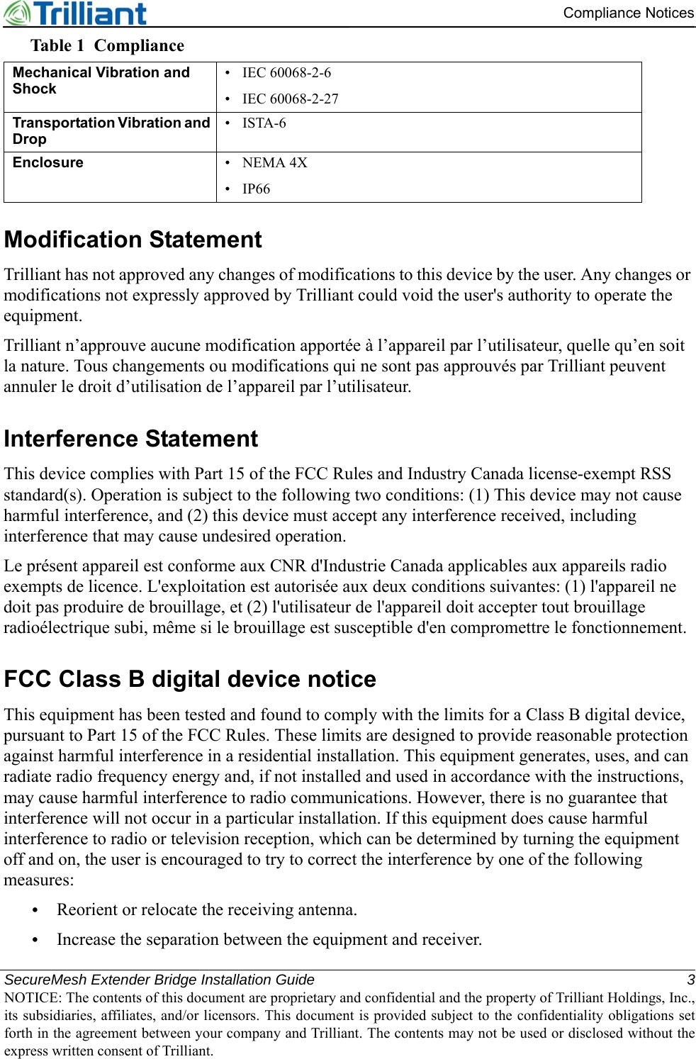 SecureMesh Extender Bridge Installation Guide 3NOTICE: The contents of this document are proprietary and confidential and the property of Trilliant Holdings, Inc.,its subsidiaries, affiliates, and/or licensors. This document is provided subject to the confidentiality obligations setforth in the agreement between your company and Trilliant. The contents may not be used or disclosed without theexpress written consent of Trilliant.Compliance NoticesModification StatementTrilliant has not approved any changes of modifications to this device by the user. Any changes or modifications not expressly approved by Trilliant could void the user&apos;s authority to operate the equipment.Trilliant n’approuve aucune modification apportée à l’appareil par l’utilisateur, quelle qu’en soit la nature. Tous changements ou modifications qui ne sont pas approuvés par Trilliant peuvent annuler le droit d’utilisation de l’appareil par l’utilisateur.Interference StatementThis device complies with Part 15 of the FCC Rules and Industry Canada license-exempt RSS standard(s). Operation is subject to the following two conditions: (1) This device may not cause harmful interference, and (2) this device must accept any interference received, including interference that may cause undesired operation.Le présent appareil est conforme aux CNR d&apos;Industrie Canada applicables aux appareils radio exempts de licence. L&apos;exploitation est autorisée aux deux conditions suivantes: (1) l&apos;appareil ne doit pas produire de brouillage, et (2) l&apos;utilisateur de l&apos;appareil doit accepter tout brouillage radioélectrique subi, même si le brouillage est susceptible d&apos;en compromettre le fonctionnement.FCC Class B digital device noticeThis equipment has been tested and found to comply with the limits for a Class B digital device, pursuant to Part 15 of the FCC Rules. These limits are designed to provide reasonable protection against harmful interference in a residential installation. This equipment generates, uses, and can radiate radio frequency energy and, if not installed and used in accordance with the instructions, may cause harmful interference to radio communications. However, there is no guarantee that interference will not occur in a particular installation. If this equipment does cause harmful interference to radio or television reception, which can be determined by turning the equipment off and on, the user is encouraged to try to correct the interference by one of the following measures:•Reorient or relocate the receiving antenna.•Increase the separation between the equipment and receiver.Mechanical Vibration and Shock•  IEC 60068-2-6•  IEC 60068-2-27Transportation Vibration and Drop• ISTA-6Enclosure • NEMA 4X• IP66Table 1 Compliance