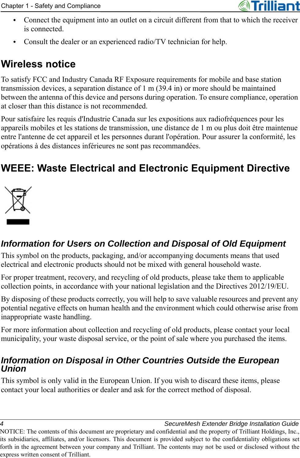 4 SecureMesh Extender Bridge Installation GuideNOTICE: The contents of this document are proprietary and confidential and the property of Trilliant Holdings, Inc.,its subsidiaries, affiliates, and/or licensors. This document is provided subject to the confidentiality obligations setforth in the agreement between your company and Trilliant. The contents may not be used or disclosed without theexpress written consent of Trilliant.Chapter 1 - Safety and Compliance•Connect the equipment into an outlet on a circuit different from that to which the receiver is connected.•Consult the dealer or an experienced radio/TV technician for help.Wireless noticeTo satisfy FCC and Industry Canada RF Exposure requirements for mobile and base station transmission devices, a separation distance of 1 m (39.4 in) or more should be maintained between the antenna of this device and persons during operation. To ensure compliance, operation at closer than this distance is not recommended.Pour satisfaire les requis d&apos;Industrie Canada sur les expositions aux radiofréquences pour les appareils mobiles et les stations de transmission, une distance de 1 m ou plus doit être maintenue entre l&apos;antenne de cet appareil et les personnes durant l&apos;opération. Pour assurer la conformité, les opérations à des distances inférieures ne sont pas recommandées.WEEE: Waste Electrical and Electronic Equipment DirectiveInformation for Users on Collection and Disposal of Old Equipment This symbol on the products, packaging, and/or accompanying documents means that used electrical and electronic products should not be mixed with general household waste.For proper treatment, recovery, and recycling of old products, please take them to applicable collection points, in accordance with your national legislation and the Directives 2012/19/EU.By disposing of these products correctly, you will help to save valuable resources and prevent any potential negative effects on human health and the environment which could otherwise arise from inappropriate waste handling.For more information about collection and recycling of old products, please contact your local municipality, your waste disposal service, or the point of sale where you purchased the items.Information on Disposal in Other Countries Outside the European UnionThis symbol is only valid in the European Union. If you wish to discard these items, please contact your local authorities or dealer and ask for the correct method of disposal.