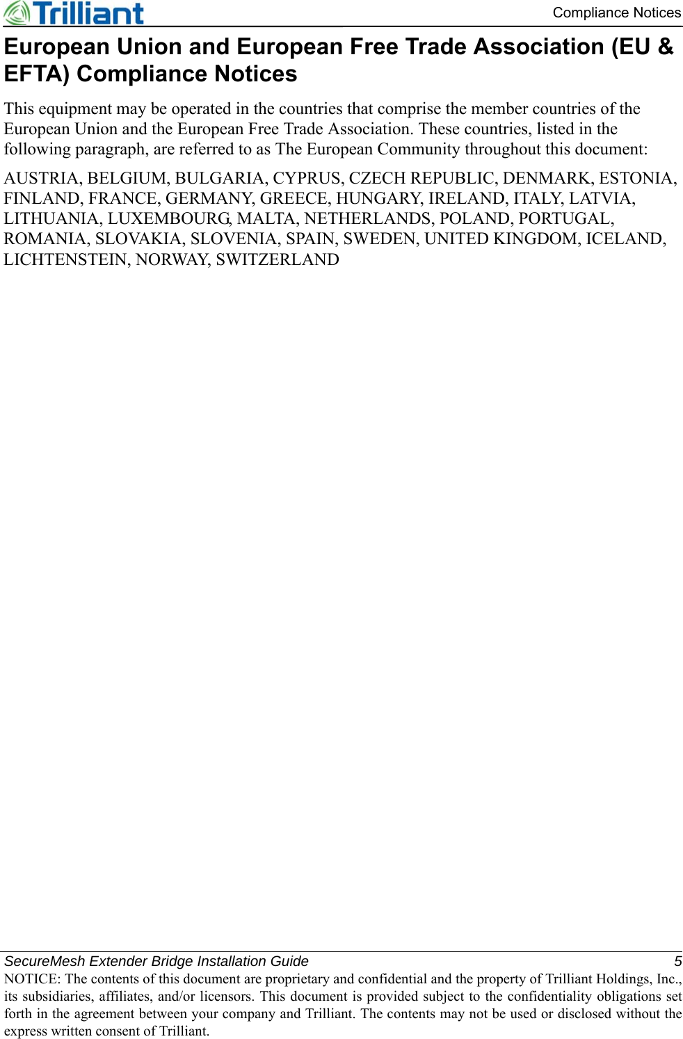 SecureMesh Extender Bridge Installation Guide 5NOTICE: The contents of this document are proprietary and confidential and the property of Trilliant Holdings, Inc.,its subsidiaries, affiliates, and/or licensors. This document is provided subject to the confidentiality obligations setforth in the agreement between your company and Trilliant. The contents may not be used or disclosed without theexpress written consent of Trilliant.Compliance NoticesEuropean Union and European Free Trade Association (EU &amp; EFTA) Compliance NoticesThis equipment may be operated in the countries that comprise the member countries of the European Union and the European Free Trade Association. These countries, listed in the following paragraph, are referred to as The European Community throughout this document:AUSTRIA, BELGIUM, BULGARIA, CYPRUS, CZECH REPUBLIC, DENMARK, ESTONIA, FINLAND, FRANCE, GERMANY, GREECE, HUNGARY, IRELAND, ITALY, LATVIA, LITHUANIA, LUXEMBOURG, MALTA, NETHERLANDS, POLAND, PORTUGAL, ROMANIA, SLOVAKIA, SLOVENIA, SPAIN, SWEDEN, UNITED KINGDOM, ICELAND, LICHTENSTEIN, NORWAY, SWITZERLAND