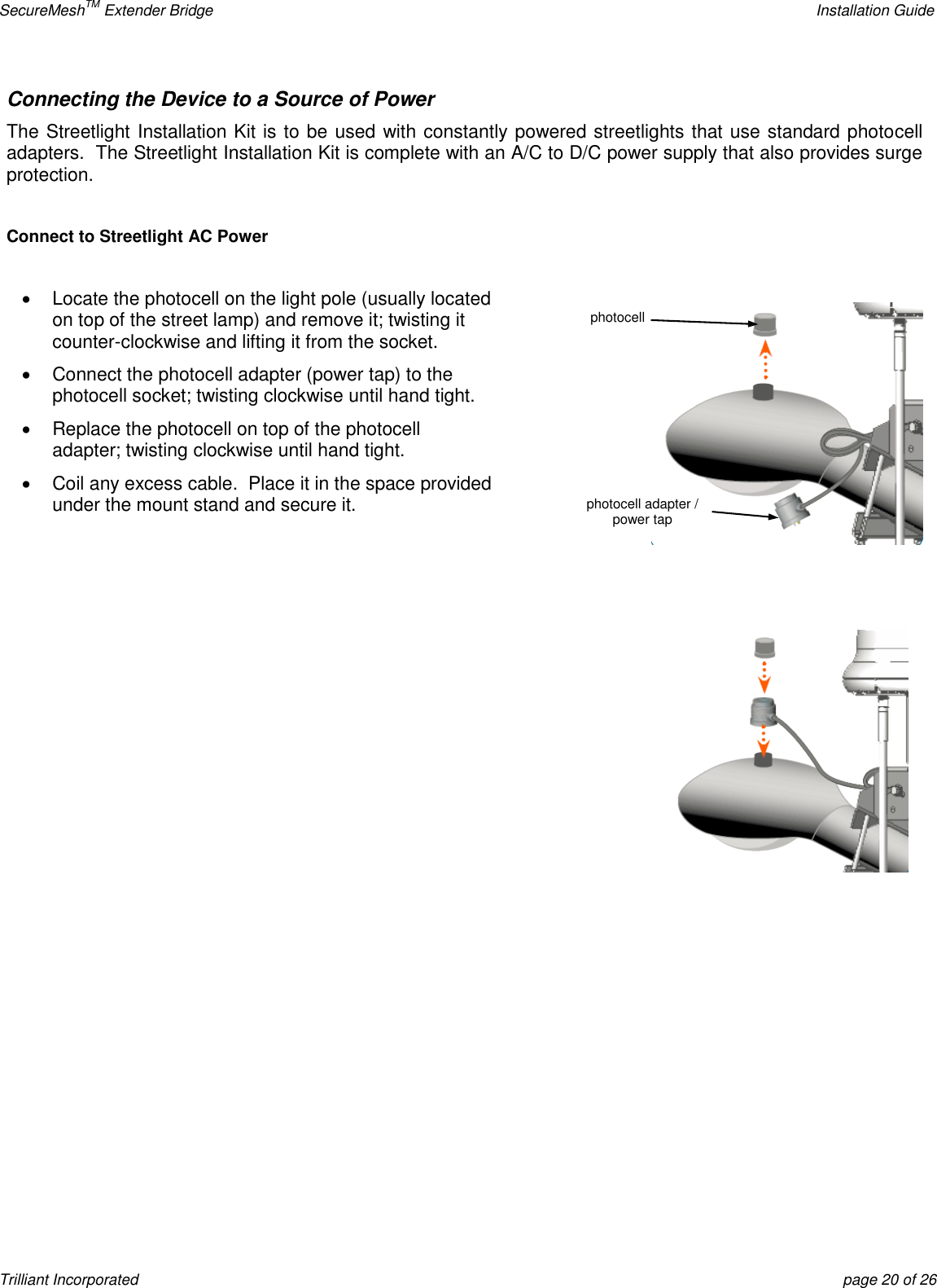 SecureMeshTM Extender Bridge    Installation Guide Trilliant Incorporated  page 20 of 26 Connecting the Device to a Source of Power The Streetlight Installation Kit is to be used with constantly powered streetlights that use standard photocell adapters.  The Streetlight Installation Kit is complete with an A/C to D/C power supply that also provides surge protection.  Connect to Streetlight AC Power    Locate the photocell on the light pole (usually located on top of the street lamp) and remove it; twisting it counter-clockwise and lifting it from the socket.   Connect the photocell adapter (power tap) to the photocell socket; twisting clockwise until hand tight.   Replace the photocell on top of the photocell adapter; twisting clockwise until hand tight.   Coil any excess cable.  Place it in the space provided under the mount stand and secure it.   photocell photocell adapter / power tap 