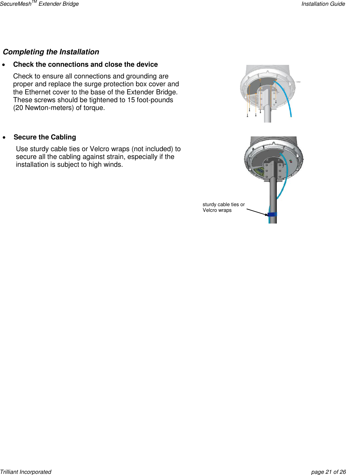 SecureMeshTM Extender Bridge    Installation Guide Trilliant Incorporated  page 21 of 26  Completing the Installation  Check the connections and close the device Check to ensure all connections and grounding are proper and replace the surge protection box cover and the Ethernet cover to the base of the Extender Bridge.  These screws should be tightened to 15 foot-pounds (20 Newton-meters) of torque.    Secure the Cabling Use sturdy cable ties or Velcro wraps (not included) to secure all the cabling against strain, especially if the installation is subject to high winds.     sturdy cable ties or Velcro wraps 