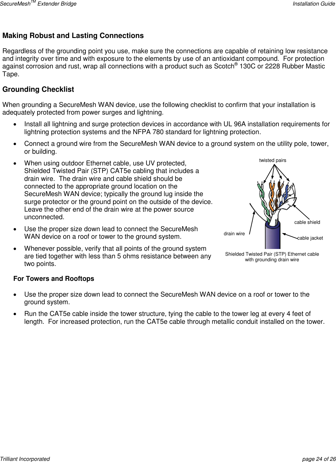 SecureMeshTM Extender Bridge    Installation Guide Trilliant Incorporated  page 24 of 26 Making Robust and Lasting Connections Regardless of the grounding point you use, make sure the connections are capable of retaining low resistance and integrity over time and with exposure to the elements by use of an antioxidant compound.  For protection against corrosion and rust, wrap all connections with a product such as Scotch® 130C or 2228 Rubber Mastic Tape.   Grounding Checklist When grounding a SecureMesh WAN device, use the following checklist to confirm that your installation is adequately protected from power surges and lightning.   Install all lightning and surge protection devices in accordance with UL 96A installation requirements for lightning protection systems and the NFPA 780 standard for lightning protection.     Connect a ground wire from the SecureMesh WAN device to a ground system on the utility pole, tower, or building.   When using outdoor Ethernet cable, use UV protected, Shielded Twisted Pair (STP) CAT5e cabling that includes a drain wire.  The drain wire and cable shield should be connected to the appropriate ground location on the SecureMesh WAN device; typically the ground lug inside the surge protector or the ground point on the outside of the device.  Leave the other end of the drain wire at the power source unconnected.   Use the proper size down lead to connect the SecureMesh WAN device on a roof or tower to the ground system.   Whenever possible, verify that all points of the ground system are tied together with less than 5 ohms resistance between any two points. For Towers and Rooftops   Use the proper size down lead to connect the SecureMesh WAN device on a roof or tower to the ground system.   Run the CAT5e cable inside the tower structure, tying the cable to the tower leg at every 4 feet of length.  For increased protection, run the CAT5e cable through metallic conduit installed on the tower.   cable jacket twisted pairs drain wire Shielded Twisted Pair (STP) Ethernet cable with grounding drain wire cable shield 