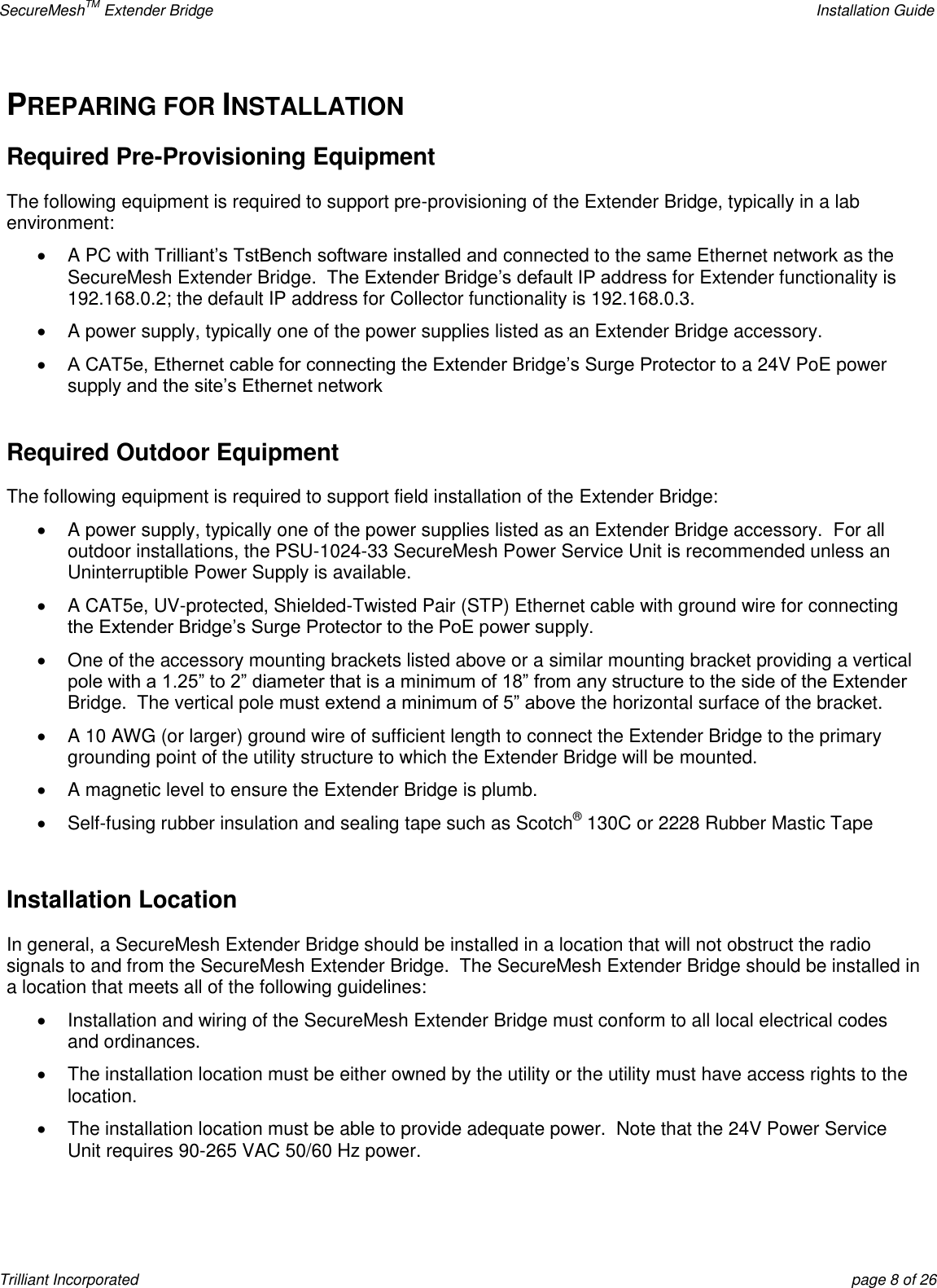 SecureMeshTM Extender Bridge    Installation Guide Trilliant Incorporated  page 8 of 26 PREPARING FOR INSTALLATION Required Pre-Provisioning Equipment  The following equipment is required to support pre-provisioning of the Extender Bridge, typically in a lab environment:  A PC with Trilliant’s TstBench software installed and connected to the same Ethernet network as the SecureMesh Extender Bridge.  The Extender Bridge’s default IP address for Extender functionality is 192.168.0.2; the default IP address for Collector functionality is 192.168.0.3.   A power supply, typically one of the power supplies listed as an Extender Bridge accessory.  A CAT5e, Ethernet cable for connecting the Extender Bridge’s Surge Protector to a 24V PoE power supply and the site’s Ethernet network  Required Outdoor Equipment The following equipment is required to support field installation of the Extender Bridge:   A power supply, typically one of the power supplies listed as an Extender Bridge accessory.  For all outdoor installations, the PSU-1024-33 SecureMesh Power Service Unit is recommended unless an Uninterruptible Power Supply is available.   A CAT5e, UV-protected, Shielded-Twisted Pair (STP) Ethernet cable with ground wire for connecting the Extender Bridge’s Surge Protector to the PoE power supply.   One of the accessory mounting brackets listed above or a similar mounting bracket providing a vertical pole with a 1.25‖ to 2‖ diameter that is a minimum of 18‖ from any structure to the side of the Extender Bridge.  The vertical pole must extend a minimum of 5‖ above the horizontal surface of the bracket.     A 10 AWG (or larger) ground wire of sufficient length to connect the Extender Bridge to the primary grounding point of the utility structure to which the Extender Bridge will be mounted.   A magnetic level to ensure the Extender Bridge is plumb.   Self-fusing rubber insulation and sealing tape such as Scotch® 130C or 2228 Rubber Mastic Tape  Installation Location In general, a SecureMesh Extender Bridge should be installed in a location that will not obstruct the radio signals to and from the SecureMesh Extender Bridge.  The SecureMesh Extender Bridge should be installed in a location that meets all of the following guidelines:   Installation and wiring of the SecureMesh Extender Bridge must conform to all local electrical codes and ordinances.   The installation location must be either owned by the utility or the utility must have access rights to the location.   The installation location must be able to provide adequate power.  Note that the 24V Power Service Unit requires 90-265 VAC 50/60 Hz power. 