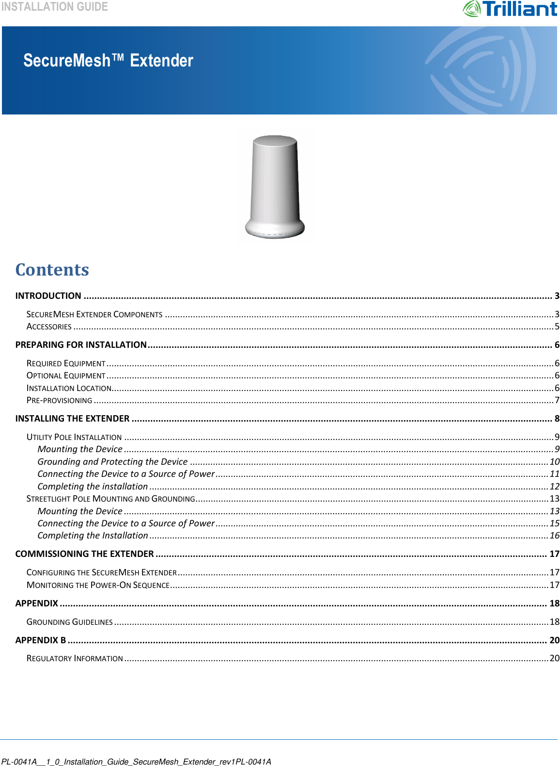    PL-0041A__1_0_Installation_Guide_SecureMesh_Extender_rev1PL-0041A SecureMesh™ Extender INSTALLATION GUIDE   Contents   INTRODUCTION ................................................................................................................................................................................ 3 SECUREMESH EXTENDER COMPONENTS ......................................................................................................................................................... 3 ACCESSORIES ............................................................................................................................................................................................. 5 PREPARING FOR INSTALLATION ........................................................................................................................................................ 6 REQUIRED EQUIPMENT ................................................................................................................................................................................ 6 OPTIONAL EQUIPMENT ................................................................................................................................................................................ 6 INSTALLATION LOCATION.............................................................................................................................................................................. 6 PRE-PROVISIONING ..................................................................................................................................................................................... 7 INSTALLING THE EXTENDER .............................................................................................................................................................. 8 UTILITY POLE INSTALLATION ......................................................................................................................................................................... 9 Mounting the Device ......................................................................................................................................................................... 9 Grounding and Protecting the Device ............................................................................................................................................. 10 Connecting the Device to a Source of Power ................................................................................................................................... 11 Completing the installation ............................................................................................................................................................. 12 STREETLIGHT POLE MOUNTING AND GROUNDING ........................................................................................................................................... 13 Mounting the Device ....................................................................................................................................................................... 13 Connecting the Device to a Source of Power ................................................................................................................................... 15 Completing the Installation ............................................................................................................................................................. 16 COMMISSIONING THE EXTENDER ................................................................................................................................................... 17 CONFIGURING THE SECUREMESH EXTENDER .................................................................................................................................................. 17 MONITORING THE POWER-ON SEQUENCE ..................................................................................................................................................... 17 APPENDIX ....................................................................................................................................................................................... 18 GROUNDING GUIDELINES ........................................................................................................................................................................... 18 APPENDIX B .................................................................................................................................................................................... 20 REGULATORY INFORMATION ....................................................................................................................................................................... 20     