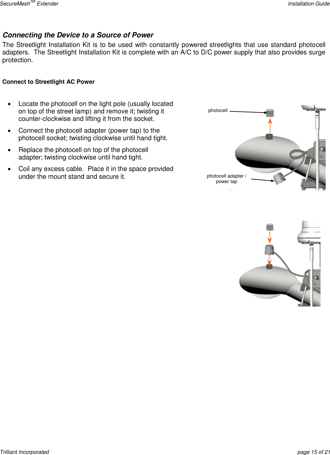 SecureMeshTM Extender    Installation Guide Trilliant Incorporated  page 15 of 21 Connecting the Device to a Source of Power The Streetlight Installation Kit is to be used with constantly powered streetlights that use standard photocell adapters.  The Streetlight Installation Kit is complete with an A/C to D/C power supply that also provides surge protection.  Connect to Streetlight AC Power    Locate the photocell on the light pole (usually located on top of the street lamp) and remove it; twisting it counter-clockwise and lifting it from the socket.   Connect the photocell adapter (power tap) to the photocell socket; twisting clockwise until hand tight.   Replace the photocell on top of the photocell adapter; twisting clockwise until hand tight.   Coil any excess cable.  Place it in the space provided under the mount stand and secure it.   photocell photocell adapter / power tap 