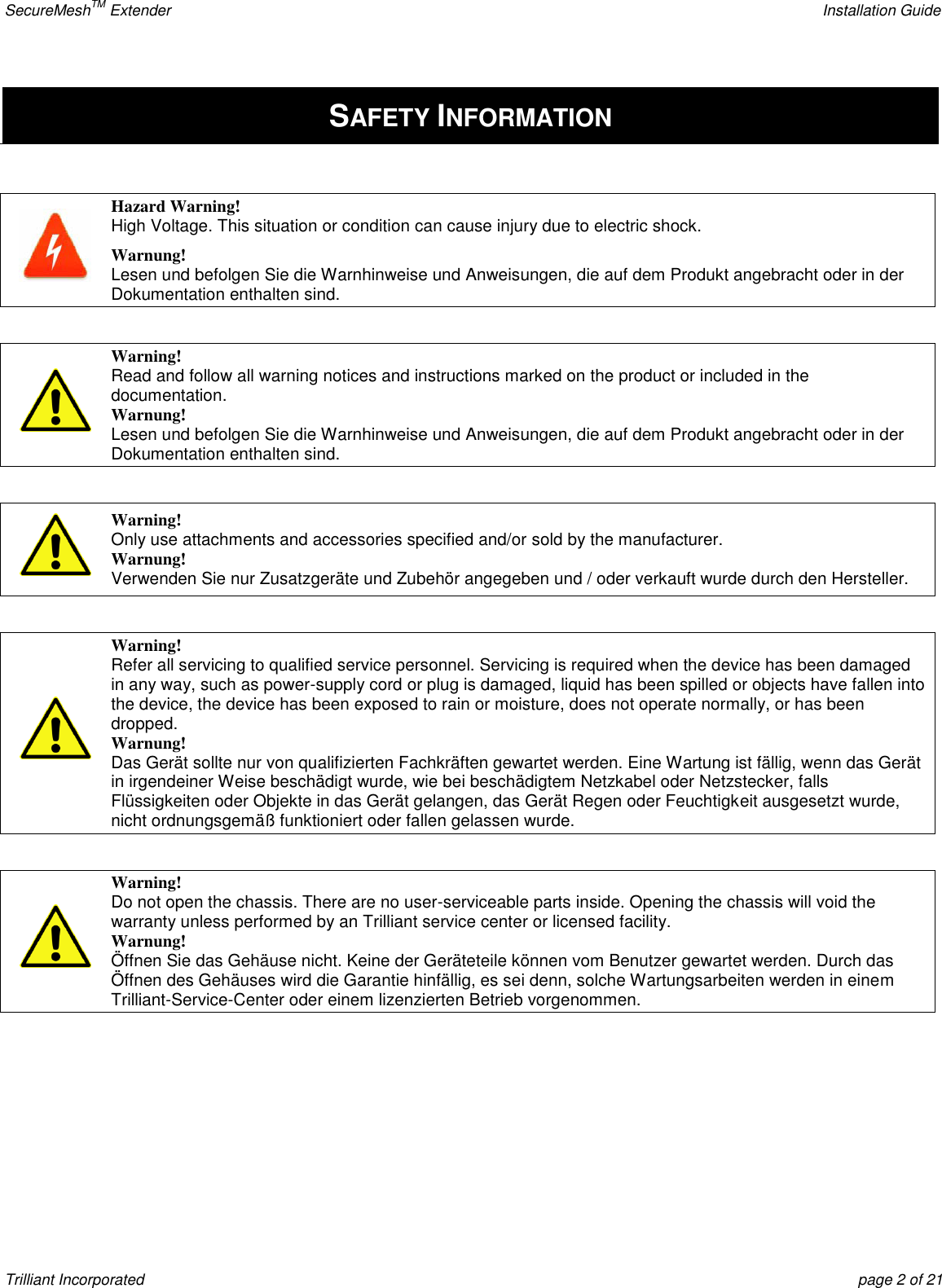 SecureMeshTM Extender    Installation Guide Trilliant Incorporated  page 2 of 21 SAFETY INFORMATION   Hazard Warning! High Voltage. This situation or condition can cause injury due to electric shock. Warnung! Lesen und befolgen Sie die Warnhinweise und Anweisungen, die auf dem Produkt angebracht oder in der Dokumentation enthalten sind.    Warning! Read and follow all warning notices and instructions marked on the product or included in the documentation. Warnung! Lesen und befolgen Sie die Warnhinweise und Anweisungen, die auf dem Produkt angebracht oder in der Dokumentation enthalten sind.   Warning! Only use attachments and accessories specified and/or sold by the manufacturer. Warnung! Verwenden Sie nur Zusatzgeräte und Zubehör angegeben und / oder verkauft wurde durch den Hersteller.   Warning! Refer all servicing to qualified service personnel. Servicing is required when the device has been damaged in any way, such as power-supply cord or plug is damaged, liquid has been spilled or objects have fallen into the device, the device has been exposed to rain or moisture, does not operate normally, or has been dropped. Warnung! Das Gerät sollte nur von qualifizierten Fachkräften gewartet werden. Eine Wartung ist fällig, wenn das Gerät in irgendeiner Weise beschädigt wurde, wie bei beschädigtem Netzkabel oder Netzstecker, falls Flüssigkeiten oder Objekte in das Gerät gelangen, das Gerät Regen oder Feuchtigkeit ausgesetzt wurde, nicht ordnungsgemäß funktioniert oder fallen gelassen wurde.   Warning! Do not open the chassis. There are no user-serviceable parts inside. Opening the chassis will void the warranty unless performed by an Trilliant service center or licensed facility. Warnung! Öffnen Sie das Gehäuse nicht. Keine der Geräteteile können vom Benutzer gewartet werden. Durch das Öffnen des Gehäuses wird die Garantie hinfällig, es sei denn, solche Wartungsarbeiten werden in einem Trilliant-Service-Center oder einem lizenzierten Betrieb vorgenommen.    