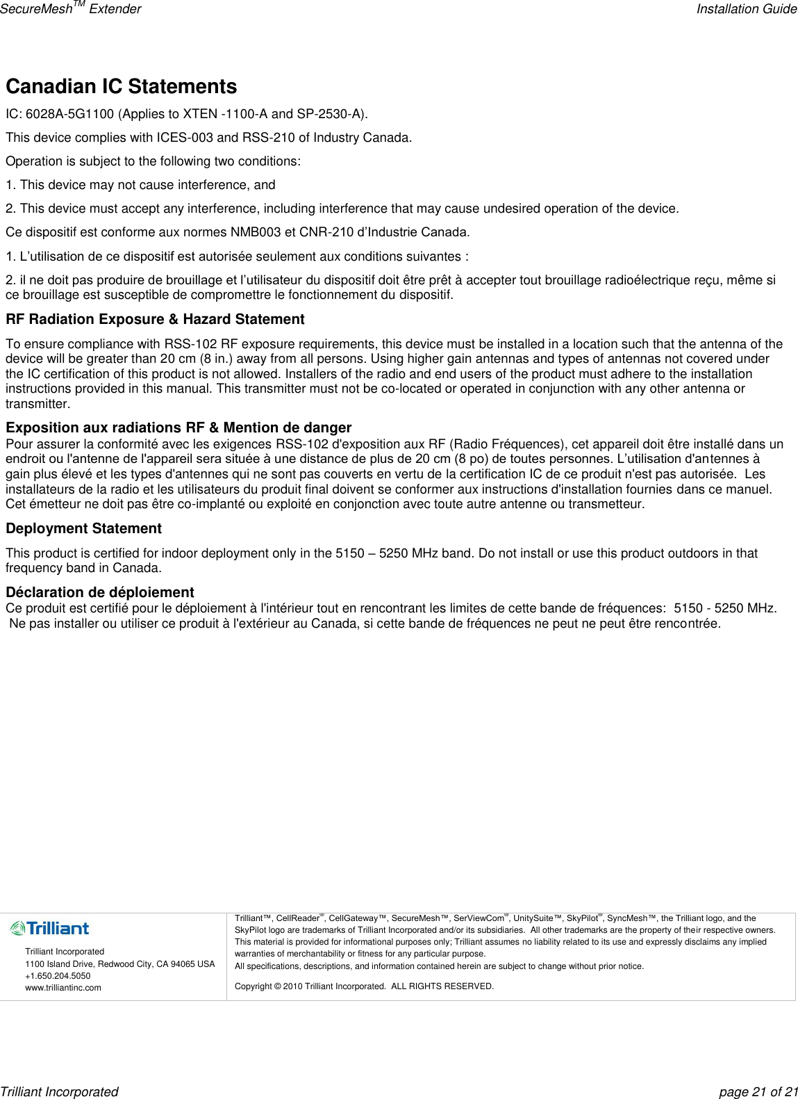 SecureMeshTM Extender    Installation Guide Trilliant Incorporated  page 21 of 21 Canadian IC Statements IC: 6028A-5G1100 (Applies to XTEN -1100-A and SP-2530-A). This device complies with ICES-003 and RSS-210 of Industry Canada. Operation is subject to the following two conditions: 1. This device may not cause interference, and 2. This device must accept any interference, including interference that may cause undesired operation of the device. Ce dispositif est conforme aux normes NMB003 et CNR-210 d’Industrie Canada. 1. L’utilisation de ce dispositif est autorisée seulement aux conditions suivantes : 2. il ne doit pas produire de brouillage et l’utilisateur du dispositif doit être prêt à accepter tout brouillage radioélectrique reçu, même si ce brouillage est susceptible de compromettre le fonctionnement du dispositif. RF Radiation Exposure &amp; Hazard Statement To ensure compliance with RSS-102 RF exposure requirements, this device must be installed in a location such that the antenna of the device will be greater than 20 cm (8 in.) away from all persons. Using higher gain antennas and types of antennas not covered under the IC certification of this product is not allowed. Installers of the radio and end users of the product must adhere to the installation instructions provided in this manual. This transmitter must not be co-located or operated in conjunction with any other antenna or transmitter. Exposition aux radiations RF &amp; Mention de danger Pour assurer la conformité avec les exigences RSS-102 d&apos;exposition aux RF (Radio Fréquences), cet appareil doit être installé dans un endroit ou l&apos;antenne de l&apos;appareil sera située à une distance de plus de 20 cm (8 po) de toutes personnes. L’utilisation d&apos;antennes à gain plus élevé et les types d&apos;antennes qui ne sont pas couverts en vertu de la certification IC de ce produit n&apos;est pas autorisée.  Les installateurs de la radio et les utilisateurs du produit final doivent se conformer aux instructions d&apos;installation fournies dans ce manuel. Cet émetteur ne doit pas être co-implanté ou exploité en conjonction avec toute autre antenne ou transmetteur. Deployment Statement This product is certified for indoor deployment only in the 5150 – 5250 MHz band. Do not install or use this product outdoors in that frequency band in Canada. Déclaration de déploiement Ce produit est certifié pour le déploiement à l&apos;intérieur tout en rencontrant les limites de cette bande de fréquences:  5150 - 5250 MHz.  Ne pas installer ou utiliser ce produit à l&apos;extérieur au Canada, si cette bande de fréquences ne peut ne peut être rencontrée.              Trilliant Incorporated 1100 Island Drive, Redwood City, CA 94065 USA +1.650.204.5050 www.trilliantinc.com Trilliant™, CellReader®, CellGateway™, SecureMesh™, SerViewCom®, UnitySuite™, SkyPilot®, SyncMesh™, the Trilliant logo, and the SkyPilot logo are trademarks of Trilliant Incorporated and/or its subsidiaries.  All other trademarks are the property of their respective owners.  This material is provided for informational purposes only; Trilliant assumes no liability related to its use and expressly disclaims any implied warranties of merchantability or fitness for any particular purpose.   All specifications, descriptions, and information contained herein are subject to change without prior notice. Copyright © 2010 Trilliant Incorporated.  ALL RIGHTS RESERVED.    