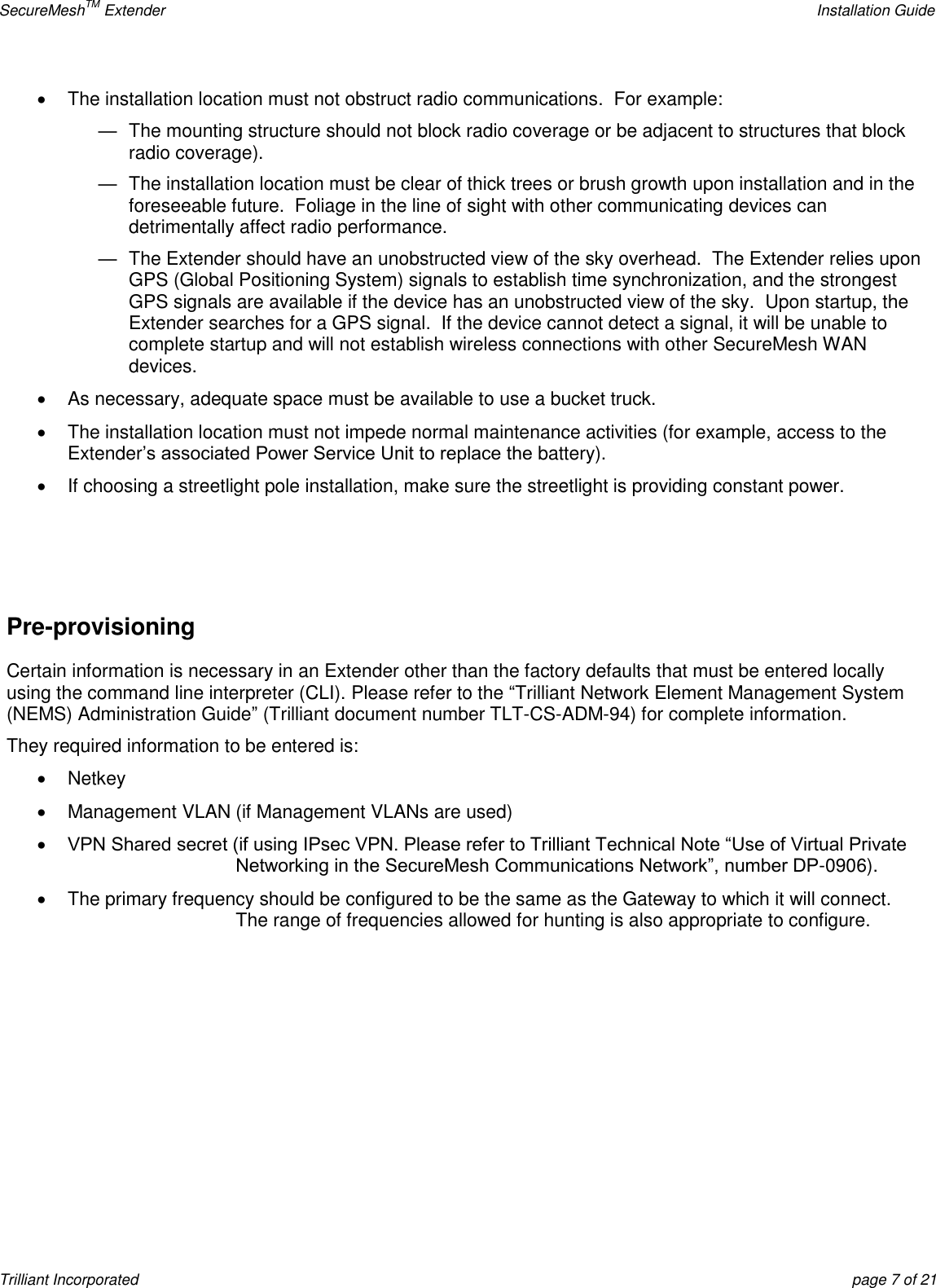 SecureMeshTM Extender    Installation Guide Trilliant Incorporated  page 7 of 21   The installation location must not obstruct radio communications.  For example:  —  The mounting structure should not block radio coverage or be adjacent to structures that block radio coverage). —  The installation location must be clear of thick trees or brush growth upon installation and in the foreseeable future.  Foliage in the line of sight with other communicating devices can detrimentally affect radio performance.  —  The Extender should have an unobstructed view of the sky overhead.  The Extender relies upon GPS (Global Positioning System) signals to establish time synchronization, and the strongest GPS signals are available if the device has an unobstructed view of the sky.  Upon startup, the Extender searches for a GPS signal.  If the device cannot detect a signal, it will be unable to complete startup and will not establish wireless connections with other SecureMesh WAN devices.   As necessary, adequate space must be available to use a bucket truck.     The installation location must not impede normal maintenance activities (for example, access to the Extender’s associated Power Service Unit to replace the battery).   If choosing a streetlight pole installation, make sure the streetlight is providing constant power.   Pre-provisioning Certain information is necessary in an Extender other than the factory defaults that must be entered locally using the command line interpreter (CLI). Please refer to the ―Trilliant Network Element Management System (NEMS) Administration Guide‖ (Trilliant document number TLT-CS-ADM-94) for complete information. They required information to be entered is:   Netkey   Management VLAN (if Management VLANs are used)  VPN Shared secret (if using IPsec VPN. Please refer to Trilliant Technical Note ―Use of Virtual Private Networking in the SecureMesh Communications Network‖, number DP-0906).   The primary frequency should be configured to be the same as the Gateway to which it will connect. The range of frequencies allowed for hunting is also appropriate to configure. 