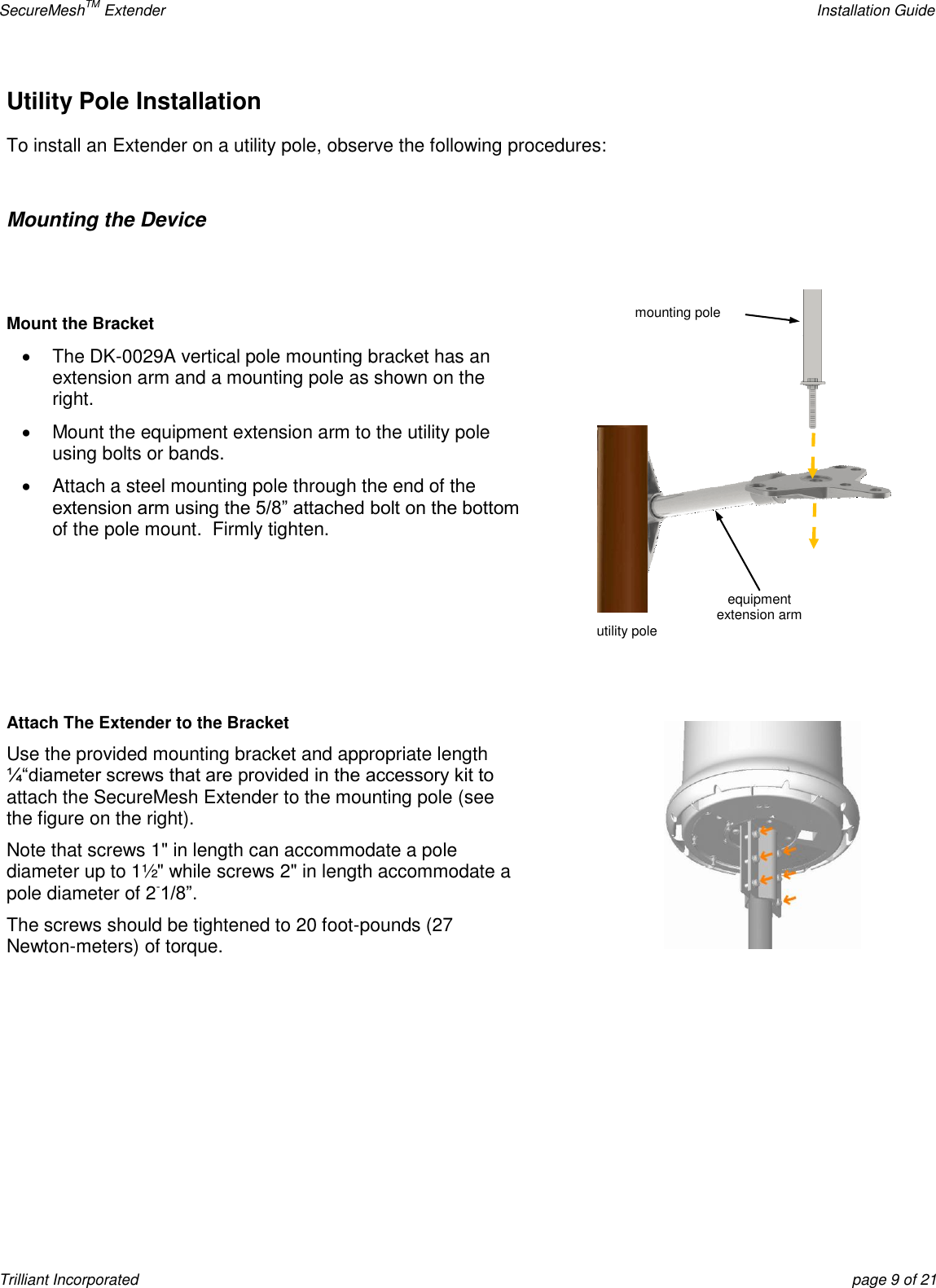 SecureMeshTM Extender    Installation Guide Trilliant Incorporated  page 9 of 21 Utility Pole Installation  To install an Extender on a utility pole, observe the following procedures:  Mounting the Device   Mount the Bracket   The DK-0029A vertical pole mounting bracket has an extension arm and a mounting pole as shown on the right.    Mount the equipment extension arm to the utility pole using bolts or bands.   Attach a steel mounting pole through the end of the extension arm using the 5/8‖ attached bolt on the bottom of the pole mount.  Firmly tighten.     Attach The Extender to the Bracket Use the provided mounting bracket and appropriate length ¼―diameter screws that are provided in the accessory kit to attach the SecureMesh Extender to the mounting pole (see the figure on the right).   Note that screws 1&quot; in length can accommodate a pole diameter up to 1½&quot; while screws 2&quot; in length accommodate a pole diameter of 2-1/8‖. The screws should be tightened to 20 foot-pounds (27 Newton-meters) of torque.      equipment  extension arm utility pole mounting pole 