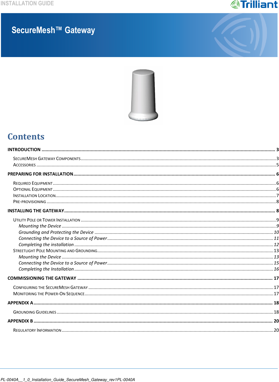    PL-0040A__1_0_Installation_Guide_SecureMesh_Gateway_rev1PL-0040A SecureMesh™ Gateway INSTALLATION GUIDE   Contents INTRODUCTION ................................................................................................................................................................................ 3 SECUREMESH GATEWAY COMPONENTS .......................................................................................................................................................... 3 ACCESSORIES ............................................................................................................................................................................................. 5 PREPARING FOR INSTALLATION ........................................................................................................................................................ 6 REQUIRED EQUIPMENT ................................................................................................................................................................................ 6 OPTIONAL EQUIPMENT ................................................................................................................................................................................ 6 INSTALLATION LOCATION.............................................................................................................................................................................. 7 PRE-PROVISIONING ..................................................................................................................................................................................... 8 INSTALLING THE GATEWAY ............................................................................................................................................................... 8 UTILITY POLE OR TOWER INSTALLATION .......................................................................................................................................................... 9 Mounting the Device ......................................................................................................................................................................... 9 Grounding and Protecting the Device ............................................................................................................................................. 10 Connecting the Device to a Source of Power ................................................................................................................................... 11 Completing the installation ............................................................................................................................................................. 12 STREETLIGHT POLE MOUNTING AND GROUNDING ........................................................................................................................................... 13 Mounting the Device ....................................................................................................................................................................... 13 Connecting the Device to a Source of Power ................................................................................................................................... 15 Completing the Installation ............................................................................................................................................................. 16 COMMISSIONING THE GATEWAY ................................................................................................................................................... 17 CONFIGURING THE SECUREMESH GATEWAY .................................................................................................................................................. 17 MONITORING THE POWER-ON SEQUENCE ..................................................................................................................................................... 17 APPENDIX A .................................................................................................................................................................................... 18 GROUNDING GUIDELINES ........................................................................................................................................................................... 18 APPENDIX B .................................................................................................................................................................................... 20 REGULATORY INFORMATION ....................................................................................................................................................................... 20    