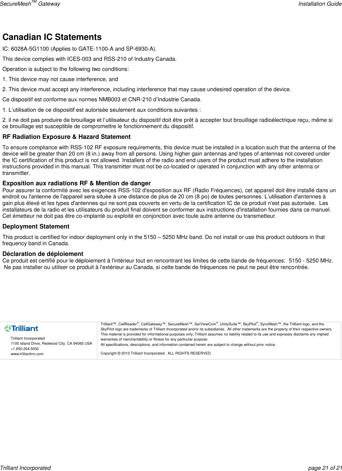 SecureMeshTM Gateway    Installation Guide Trilliant Incorporated  page 21 of 21 Canadian IC Statements IC: 6028A-5G1100 (Applies to GATE-1100-A and SP-6930-A). This device complies with ICES-003 and RSS-210 of Industry Canada. Operation is subject to the following two conditions: 1. This device may not cause interference, and 2. This device must accept any interference, including interference that may cause undesired operation of the device. Ce dispositif est conforme aux normes NMB003 et CNR-210 d’Industrie Canada. 1. L’utilisation de ce dispositif est autorisée seulement aux conditions suivantes : 2. il ne doit pas produire de brouillage et l’utilisateur du dispositif doit être prêt à accepter tout brouillage radioélectrique reçu, même si ce brouillage est susceptible de compromettre le fonctionnement du dispositif. RF Radiation Exposure &amp; Hazard Statement To ensure compliance with RSS-102 RF exposure requirements, this device must be installed in a location such that the antenna of the device will be greater than 20 cm (8 in.) away from all persons. Using higher gain antennas and types of antennas not covered under the IC certification of this product is not allowed. Installers of the radio and end users of the product must adhere to the installation instructions provided in this manual. This transmitter must not be co-located or operated in conjunction with any other antenna or transmitter. Exposition aux radiations RF &amp; Mention de danger Pour assurer la conformité avec les exigences RSS-102 d&apos;exposition aux RF (Radio Fréquences), cet appareil doit être installé dans un endroit ou l&apos;antenne de l&apos;appareil sera située à une distance de plus de 20 cm (8 po) de toutes personnes. L’utilisation d&apos;antennes à gain plus élevé et les types d&apos;antennes qui ne sont pas couverts en vertu de la certification IC de ce produit n&apos;est pas autorisée.  Les installateurs de la radio et les utilisateurs du produit final doivent se conformer aux instructions d&apos;installation fournies dans ce manuel. Cet émetteur ne doit pas être co-implanté ou exploité en conjonction avec toute autre antenne ou transmetteur. Deployment Statement This product is certified for indoor deployment only in the 5150 – 5250 MHz band. Do not install or use this product outdoors in that frequency band in Canada. Déclaration de déploiement Ce produit est certifié pour le déploiement à l&apos;intérieur tout en rencontrant les limites de cette bande de fréquences:  5150 - 5250 MHz.  Ne pas installer ou utiliser ce produit à l&apos;extérieur au Canada, si cette bande de fréquences ne peut ne peut être rencontrée.        Trilliant Incorporated 1100 Island Drive, Redwood City, CA 94065 USA +1.650.204.5050 www.trilliantinc.com Trilliant™, CellReader®, CellGateway™, SecureMesh™, SerViewCom®, UnitySuite™, SkyPilot®, SyncMesh™, the Trilliant logo, and the SkyPilot logo are trademarks of Trilliant Incorporated and/or its subsidiaries.  All other trademarks are the property of their respective owners.  This material is provided for informational purposes only; Trilliant assumes no liability related to its use and expressly disclaims any implied warranties of merchantability or fitness for any particular purpose.   All specifications, descriptions, and information contained herein are subject to change without prior notice. Copyright © 2010 Trilliant Incorporated.  ALL RIGHTS RESERVED.    