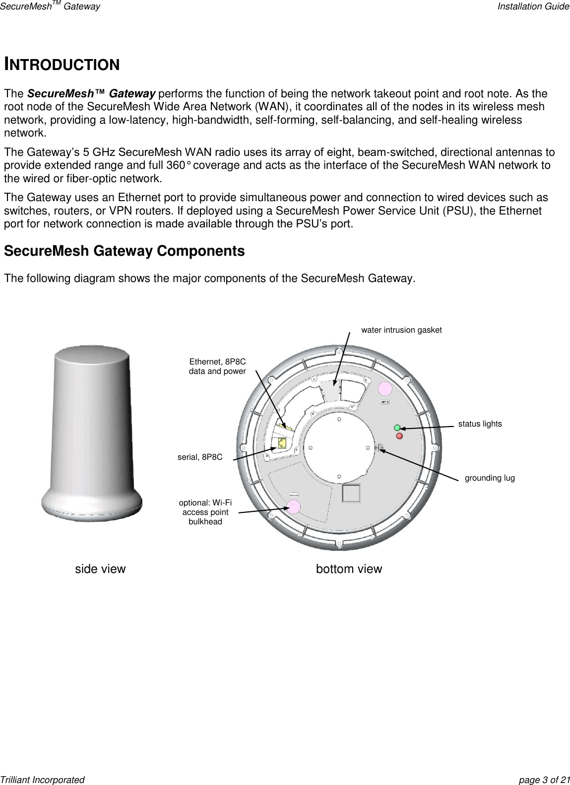 SecureMeshTM Gateway    Installation Guide Trilliant Incorporated  page 3 of 21 INTRODUCTION The SecureMesh™ Gateway performs the function of being the network takeout point and root note. As the root node of the SecureMesh Wide Area Network (WAN), it coordinates all of the nodes in its wireless mesh network, providing a low-latency, high-bandwidth, self-forming, self-balancing, and self-healing wireless network.  The Gateway’s 5 GHz SecureMesh WAN radio uses its array of eight, beam-switched, directional antennas to provide extended range and full 360° coverage and acts as the interface of the SecureMesh WAN network to the wired or fiber-optic network. The Gateway uses an Ethernet port to provide simultaneous power and connection to wired devices such as switches, routers, or VPN routers. If deployed using a SecureMesh Power Service Unit (PSU), the Ethernet port for network connection is made available through the PSU’s port.  SecureMesh Gateway Components The following diagram shows the major components of the SecureMesh Gateway.   side view bottom view Ethernet, 8P8C data and power serial, 8P8C optional: Wi-Fi access point bulkhead connector  water intrusion gasket status lights grounding lug 