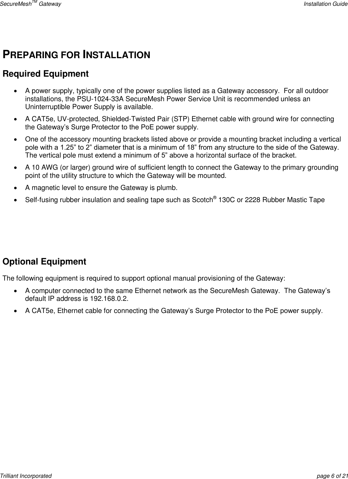 SecureMeshTM Gateway    Installation Guide Trilliant Incorporated  page 6 of 21  PREPARING FOR INSTALLATION Required Equipment   A power supply, typically one of the power supplies listed as a Gateway accessory.  For all outdoor installations, the PSU-1024-33A SecureMesh Power Service Unit is recommended unless an Uninterruptible Power Supply is available.   A CAT5e, UV-protected, Shielded-Twisted Pair (STP) Ethernet cable with ground wire for connecting the Gateway’s Surge Protector to the PoE power supply.   One of the accessory mounting brackets listed above or provide a mounting bracket including a vertical pole with a 1.25‖ to 2‖ diameter that is a minimum of 18‖ from any structure to the side of the Gateway.  The vertical pole must extend a minimum of 5‖ above a horizontal surface of the bracket.     A 10 AWG (or larger) ground wire of sufficient length to connect the Gateway to the primary grounding point of the utility structure to which the Gateway will be mounted.   A magnetic level to ensure the Gateway is plumb.   Self-fusing rubber insulation and sealing tape such as Scotch® 130C or 2228 Rubber Mastic Tape    Optional Equipment  The following equipment is required to support optional manual provisioning of the Gateway:   A computer connected to the same Ethernet network as the SecureMesh Gateway.  The Gateway’s default IP address is 192.168.0.2.  A CAT5e, Ethernet cable for connecting the Gateway’s Surge Protector to the PoE power supply.        