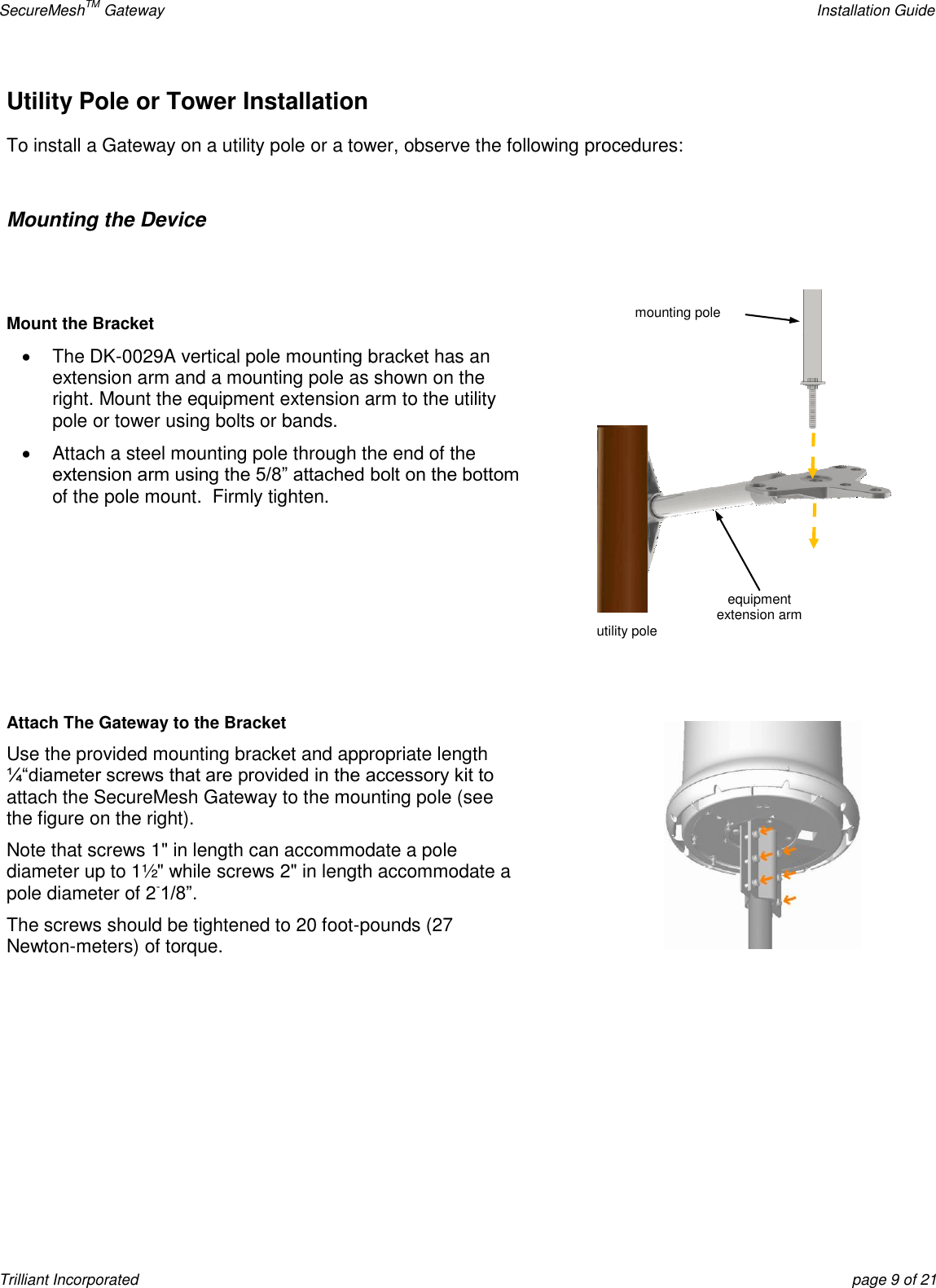 SecureMeshTM Gateway    Installation Guide Trilliant Incorporated  page 9 of 21 Utility Pole or Tower Installation  To install a Gateway on a utility pole or a tower, observe the following procedures:  Mounting the Device   Mount the Bracket   The DK-0029A vertical pole mounting bracket has an extension arm and a mounting pole as shown on the right. Mount the equipment extension arm to the utility pole or tower using bolts or bands.   Attach a steel mounting pole through the end of the extension arm using the 5/8‖ attached bolt on the bottom of the pole mount.  Firmly tighten.     Attach The Gateway to the Bracket Use the provided mounting bracket and appropriate length ¼―diameter screws that are provided in the accessory kit to attach the SecureMesh Gateway to the mounting pole (see the figure on the right).   Note that screws 1&quot; in length can accommodate a pole diameter up to 1½&quot; while screws 2&quot; in length accommodate a pole diameter of 2-1/8‖. The screws should be tightened to 20 foot-pounds (27 Newton-meters) of torque.      equipment  extension arm utility pole mounting pole 