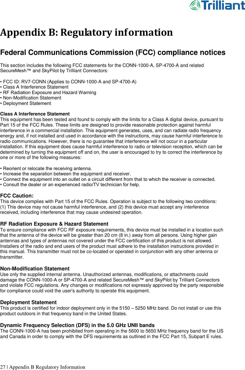      27 | Appendix B Regulatory Information  Appendix B: Regulatory information  Federal Communications Commission (FCC) compliance notices  This section includes the following FCC statements for the CONN-1000-A, SP-4700-A and related SecureMesh™ and SkyPilot by Trilliant Connectors:  • FCC ID: RV7-CONN (Applies to CONN-1000-A and SP-4700-A) • Class A Interference Statement • RF Radiation Exposure and Hazard Warning • Non-Modification Statement • Deployment Statement  Class A Interference Statement This equipment has been tested and found to comply with the limits for a Class A digital device, pursuant to Part 15 of the FCC Rules. These limits are designed to provide reasonable protection against harmful interference in a commercial installation. This equipment generates, uses, and can radiate radio frequency energy and, if not installed and used in accordance with the instructions, may cause harmful interference to radio communications. However, there is no guarantee that interference will not occur in a particular installation. If this equipment does cause harmful interference to radio or television reception, which can be determined by turning the equipment off and on, the user is encouraged to try to correct the interference by one or more of the following measures:  • Reorient or relocate the receiving antenna. • Increase the separation between the equipment and receiver. • Connect the equipment into an outlet on a circuit different from that to which the receiver is connected. • Consult the dealer or an experienced radio/TV technician for help.  FCC Caution: This device complies with Part 15 of the FCC Rules. Operation is subject to the following two conditions:    (1) This device may not cause harmful interference, and (2) this device must accept any interference received, including interference that may cause undesired operation.  RF Radiation Exposure &amp; Hazard Statement To ensure compliance with FCC RF exposure requirements, this device must be installed in a location such that the antenna of the device will be greater than 20 cm (8 in.) away from all persons. Using higher gain antennas and types of antennas not covered under the FCC certification of this product is not allowed. Installers of the radio and end users of the product must adhere to the installation instructions provided in this manual. This transmitter must not be co-located or operated in conjunction with any other antenna or transmitter.  Non-Modification Statement Use only the supplied internal antenna. Unauthorized antennas, modifications, or attachments could damage the CONN-1000-A or SP-4700-A and related SecureMesh™ and SkyPilot by Trilliant Connectors and violate FCC regulations. Any changes or modifications not expressly approved by the party responsible for compliance could void the user&apos;s authority to operate this equipment.  Deployment Statement This product is certified for indoor deployment only in the 5150 – 5250 MHz band. Do not install or use this product outdoors in that frequency band in the United States.  Dynamic Frequency Selection (DFS) in the 5.0 GHz UNII bands The CONN-1000-A has been prohibited from operating in the 5600 to 5650 MHz frequency band for the US and Canada in order to comply with the DFS requirements as outlined in the FCC Part 15, Subpart E rules.   