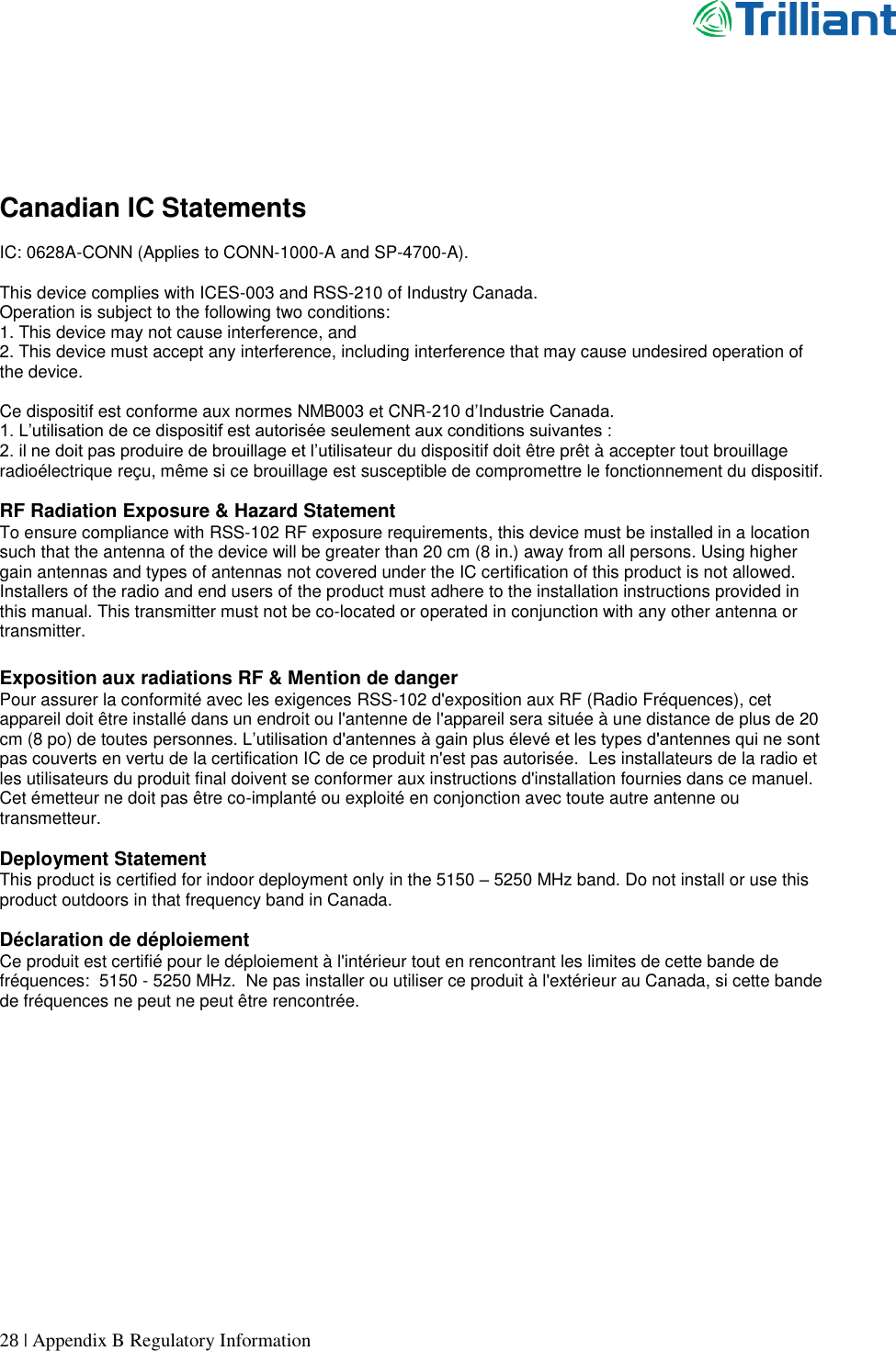      28 | Appendix B Regulatory Information      Canadian IC Statements  IC: 0628A-CONN (Applies to CONN-1000-A and SP-4700-A).  This device complies with ICES-003 and RSS-210 of Industry Canada. Operation is subject to the following two conditions: 1. This device may not cause interference, and 2. This device must accept any interference, including interference that may cause undesired operation of the device.  Ce dispositif est conforme aux normes NMB003 et CNR-210 d’Industrie Canada. 1. L’utilisation de ce dispositif est autorisée seulement aux conditions suivantes : 2. il ne doit pas produire de brouillage et l’utilisateur du dispositif doit être prêt à accepter tout brouillage radioélectrique reçu, même si ce brouillage est susceptible de compromettre le fonctionnement du dispositif.  RF Radiation Exposure &amp; Hazard Statement To ensure compliance with RSS-102 RF exposure requirements, this device must be installed in a location such that the antenna of the device will be greater than 20 cm (8 in.) away from all persons. Using higher gain antennas and types of antennas not covered under the IC certification of this product is not allowed. Installers of the radio and end users of the product must adhere to the installation instructions provided in this manual. This transmitter must not be co-located or operated in conjunction with any other antenna or transmitter.  Exposition aux radiations RF &amp; Mention de danger Pour assurer la conformité avec les exigences RSS-102 d&apos;exposition aux RF (Radio Fréquences), cet appareil doit être installé dans un endroit ou l&apos;antenne de l&apos;appareil sera située à une distance de plus de 20 cm (8 po) de toutes personnes. L’utilisation d&apos;antennes à gain plus élevé et les types d&apos;antennes qui ne sont pas couverts en vertu de la certification IC de ce produit n&apos;est pas autorisée.  Les installateurs de la radio et les utilisateurs du produit final doivent se conformer aux instructions d&apos;installation fournies dans ce manuel. Cet émetteur ne doit pas être co-implanté ou exploité en conjonction avec toute autre antenne ou transmetteur.  Deployment Statement This product is certified for indoor deployment only in the 5150 – 5250 MHz band. Do not install or use this product outdoors in that frequency band in Canada.  Déclaration de déploiement Ce produit est certifié pour le déploiement à l&apos;intérieur tout en rencontrant les limites de cette bande de fréquences:  5150 - 5250 MHz.  Ne pas installer ou utiliser ce produit à l&apos;extérieur au Canada, si cette bande de fréquences ne peut ne peut être rencontrée.