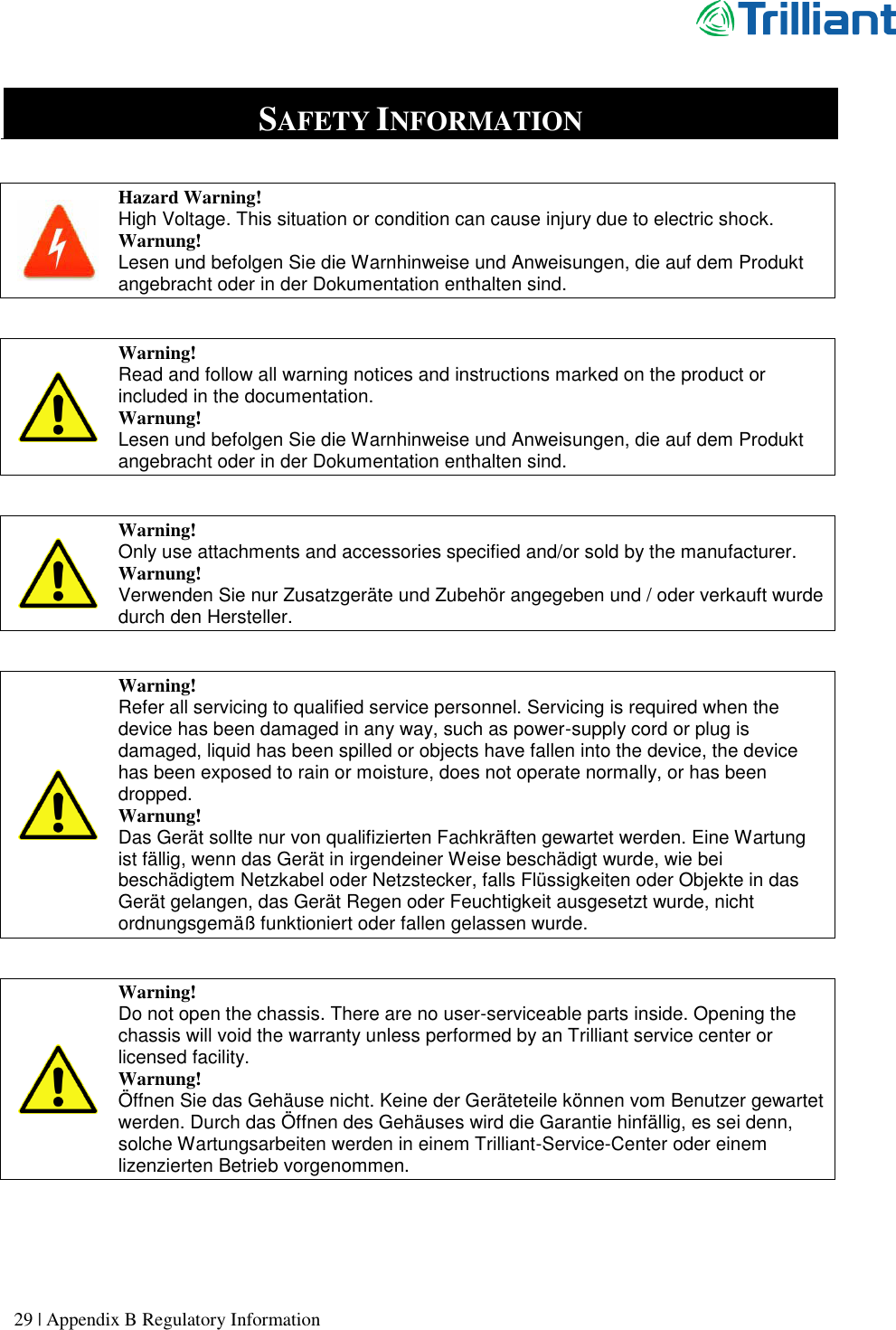      29 | Appendix B Regulatory Information   SAFETY INFORMATION   Hazard Warning! High Voltage. This situation or condition can cause injury due to electric shock. Warnung! Lesen und befolgen Sie die Warnhinweise und Anweisungen, die auf dem Produkt angebracht oder in der Dokumentation enthalten sind.    Warning! Read and follow all warning notices and instructions marked on the product or included in the documentation. Warnung! Lesen und befolgen Sie die Warnhinweise und Anweisungen, die auf dem Produkt angebracht oder in der Dokumentation enthalten sind.   Warning! Only use attachments and accessories specified and/or sold by the manufacturer. Warnung! Verwenden Sie nur Zusatzgeräte und Zubehör angegeben und / oder verkauft wurde durch den Hersteller.   Warning! Refer all servicing to qualified service personnel. Servicing is required when the device has been damaged in any way, such as power-supply cord or plug is damaged, liquid has been spilled or objects have fallen into the device, the device has been exposed to rain or moisture, does not operate normally, or has been dropped. Warnung! Das Gerät sollte nur von qualifizierten Fachkräften gewartet werden. Eine Wartung ist fällig, wenn das Gerät in irgendeiner Weise beschädigt wurde, wie bei beschädigtem Netzkabel oder Netzstecker, falls Flüssigkeiten oder Objekte in das Gerät gelangen, das Gerät Regen oder Feuchtigkeit ausgesetzt wurde, nicht ordnungsgemäß funktioniert oder fallen gelassen wurde.   Warning! Do not open the chassis. There are no user-serviceable parts inside. Opening the chassis will void the warranty unless performed by an Trilliant service center or licensed facility. Warnung! Öffnen Sie das Gehäuse nicht. Keine der Geräteteile können vom Benutzer gewartet werden. Durch das Öffnen des Gehäuses wird die Garantie hinfällig, es sei denn, solche Wartungsarbeiten werden in einem Trilliant-Service-Center oder einem lizenzierten Betrieb vorgenommen.   