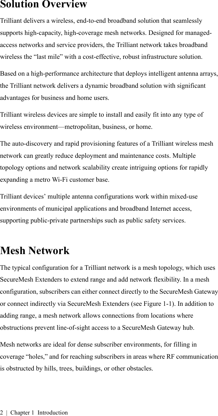 2 | Chapter 1 IntroductionSolution OverviewTrilliant delivers a wireless, end-to-end broadband solution that seamlessly supports high-capacity, high-coverage mesh networks. Designed for managed-access networks and service providers, the Trilliant network takes broadband wireless the “last mile” with a cost-effective, robust infrastructure solution.Based on a high-performance architecture that deploys intelligent antenna arrays, the Trilliant network delivers a dynamic broadband solution with significant advantages for business and home users.Trilliant wireless devices are simple to install and easily fit into any type of wireless environment—metropolitan, business, or home.The auto-discovery and rapid provisioning features of a Trilliant wireless mesh network can greatly reduce deployment and maintenance costs. Multiple topology options and network scalability create intriguing options for rapidly expanding a metro Wi-Fi customer base.Trilliant devices’ multiple antenna configurations work within mixed-use environments of municipal applications and broadband Internet access, supporting public-private partnerships such as public safety services.Mesh NetworkThe typical configuration for a Trilliant network is a mesh topology, which uses SecureMesh Extenders to extend range and add network flexibility. In a mesh configuration, subscribers can either connect directly to the SecureMesh Gateway or connect indirectly via SecureMesh Extenders (see Figure 1-1). In addition to adding range, a mesh network allows connections from locations where obstructions prevent line-of-sight access to a SecureMesh Gateway hub.Mesh networks are ideal for dense subscriber environments, for filling in coverage “holes,” and for reaching subscribers in areas where RF communication is obstructed by hills, trees, buildings, or other obstacles.