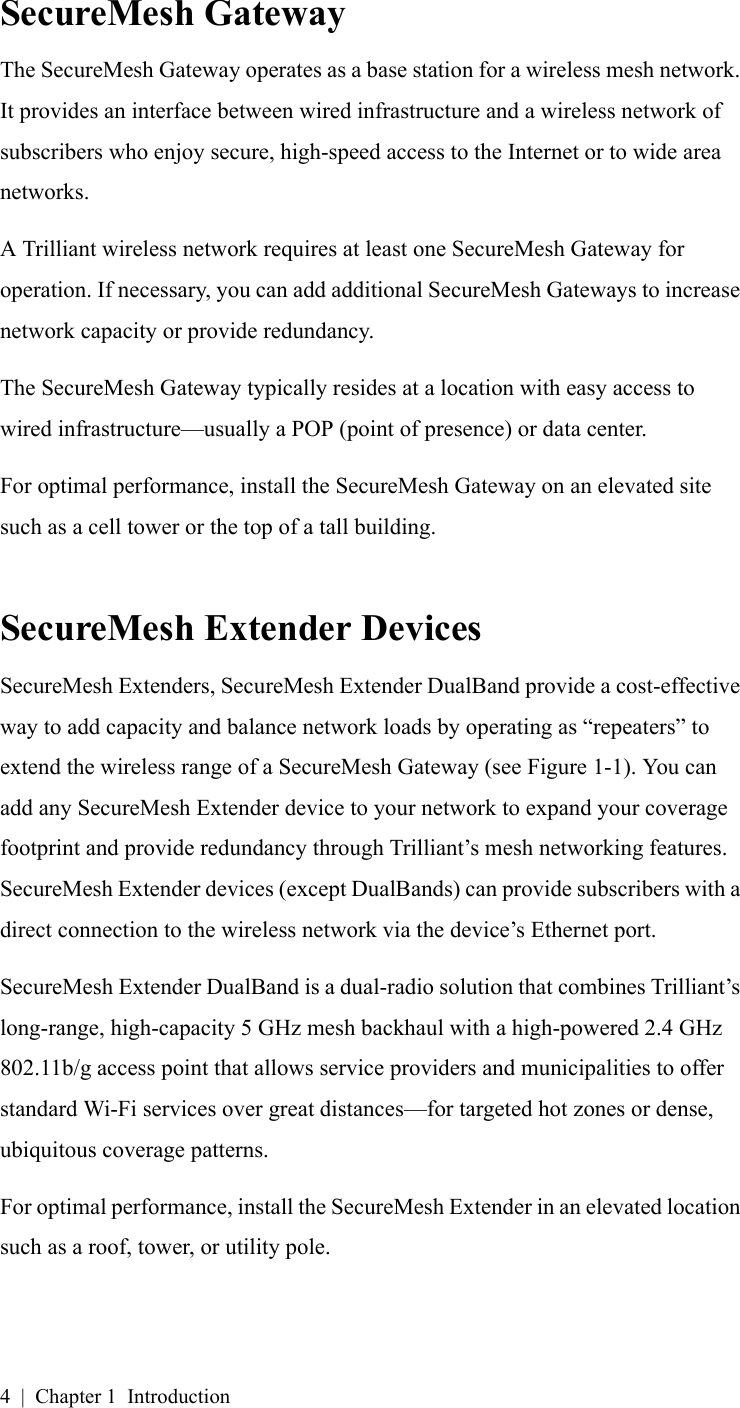 4 | Chapter 1 IntroductionSecureMesh GatewayThe SecureMesh Gateway operates as a base station for a wireless mesh network. It provides an interface between wired infrastructure and a wireless network of subscribers who enjoy secure, high-speed access to the Internet or to wide area networks.A Trilliant wireless network requires at least one SecureMesh Gateway for operation. If necessary, you can add additional SecureMesh Gateways to increase network capacity or provide redundancy.The SecureMesh Gateway typically resides at a location with easy access to wired infrastructure—usually a POP (point of presence) or data center.For optimal performance, install the SecureMesh Gateway on an elevated site such as a cell tower or the top of a tall building.SecureMesh Extender DevicesSecureMesh Extenders, SecureMesh Extender DualBand provide a cost-effective way to add capacity and balance network loads by operating as “repeaters” to extend the wireless range of a SecureMesh Gateway (see Figure 1-1). You can add any SecureMesh Extender device to your network to expand your coverage footprint and provide redundancy through Trilliant’s mesh networking features. SecureMesh Extender devices (except DualBands) can provide subscribers with a direct connection to the wireless network via the device’s Ethernet port.SecureMesh Extender DualBand is a dual-radio solution that combines Trilliant’s long-range, high-capacity 5 GHz mesh backhaul with a high-powered 2.4 GHz 802.11b/g access point that allows service providers and municipalities to offer standard Wi-Fi services over great distances—for targeted hot zones or dense, ubiquitous coverage patterns.For optimal performance, install the SecureMesh Extender in an elevated location such as a roof, tower, or utility pole.