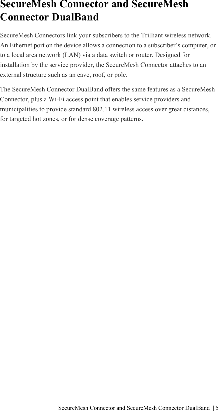 SecureMesh Connector and SecureMesh Connector DualBand | 5SecureMesh Connector and SecureMesh Connector DualBandSecureMesh Connectors link your subscribers to the Trilliant wireless network. An Ethernet port on the device allows a connection to a subscriber’s computer, or to a local area network (LAN) via a data switch or router. Designed for installation by the service provider, the SecureMesh Connector attaches to an external structure such as an eave, roof, or pole. The SecureMesh Connector DualBand offers the same features as a SecureMesh Connector, plus a Wi-Fi access point that enables service providers and municipalities to provide standard 802.11 wireless access over great distances, for targeted hot zones, or for dense coverage patterns. 