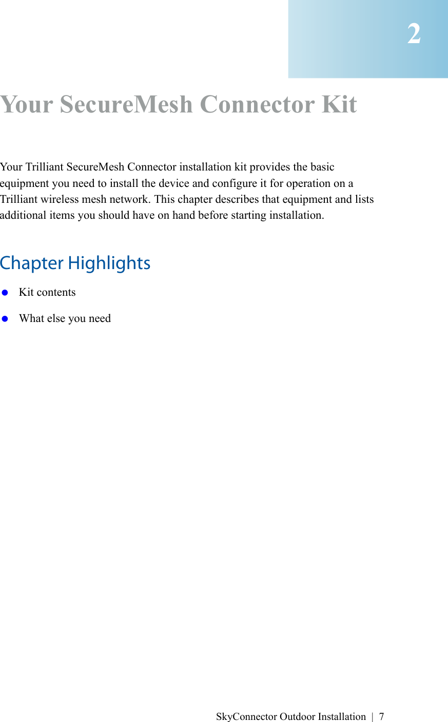 SkyConnector Outdoor Installation | 7Your SecureMesh Connector KitYour Trilliant SecureMesh Connector installation kit provides the basic equipment you need to install the device and configure it for operation on a Trilliant wireless mesh network. This chapter describes that equipment and lists additional items you should have on hand before starting installation.Chapter Highlights Kit contents What else you need2