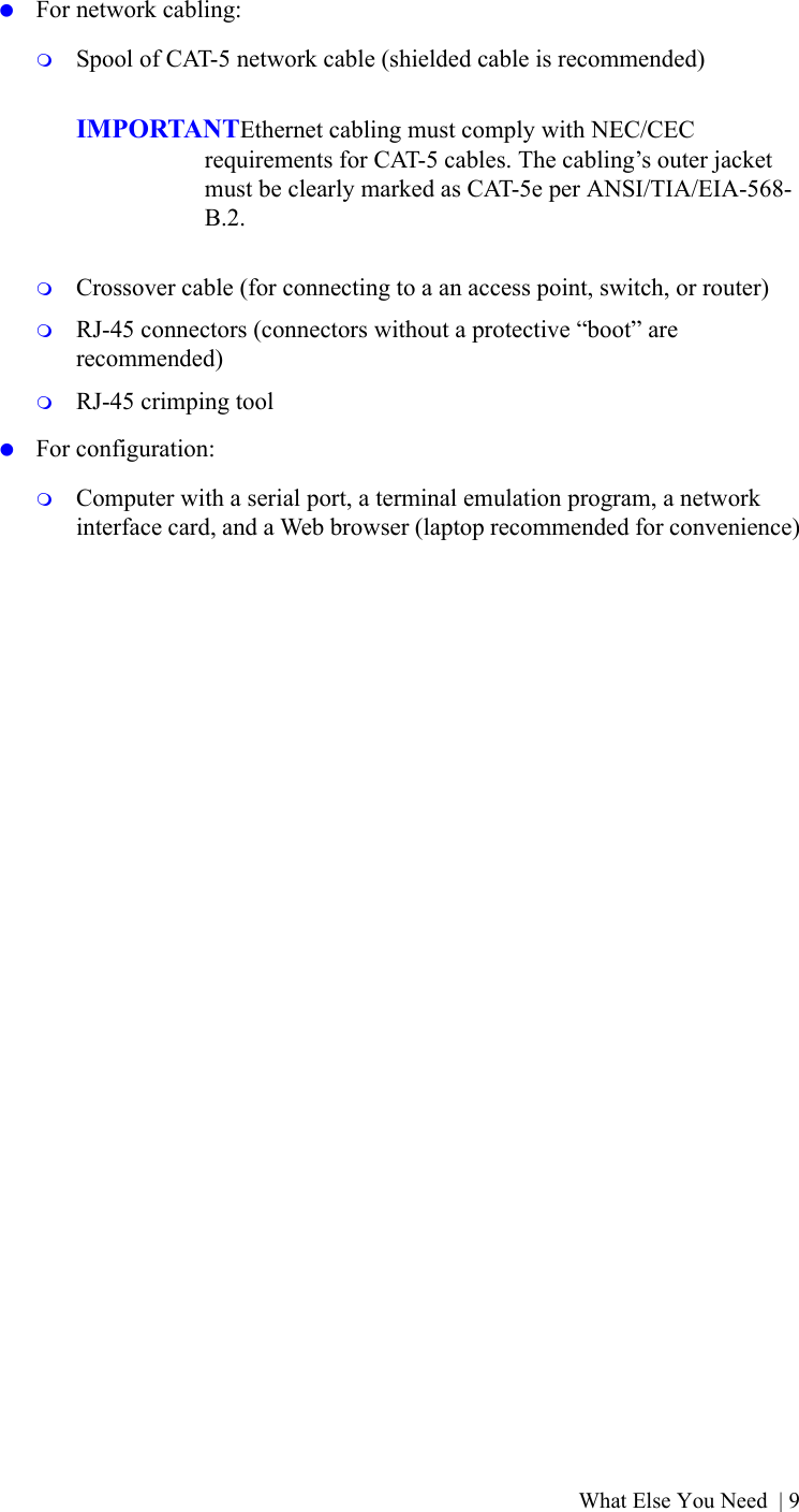 What Else You Need | 9 For network cabling:Spool of CAT-5 network cable (shielded cable is recommended)IMPORTANTEthernet cabling must comply with NEC/CEC requirements for CAT-5 cables. The cabling’s outer jacket must be clearly marked as CAT-5e per ANSI/TIA/EIA-568-B.2.Crossover cable (for connecting to a an access point, switch, or router)RJ-45 connectors (connectors without a protective “boot” are recommended)RJ-45 crimping tool For configuration:Computer with a serial port, a terminal emulation program, a network interface card, and a Web browser (laptop recommended for convenience)