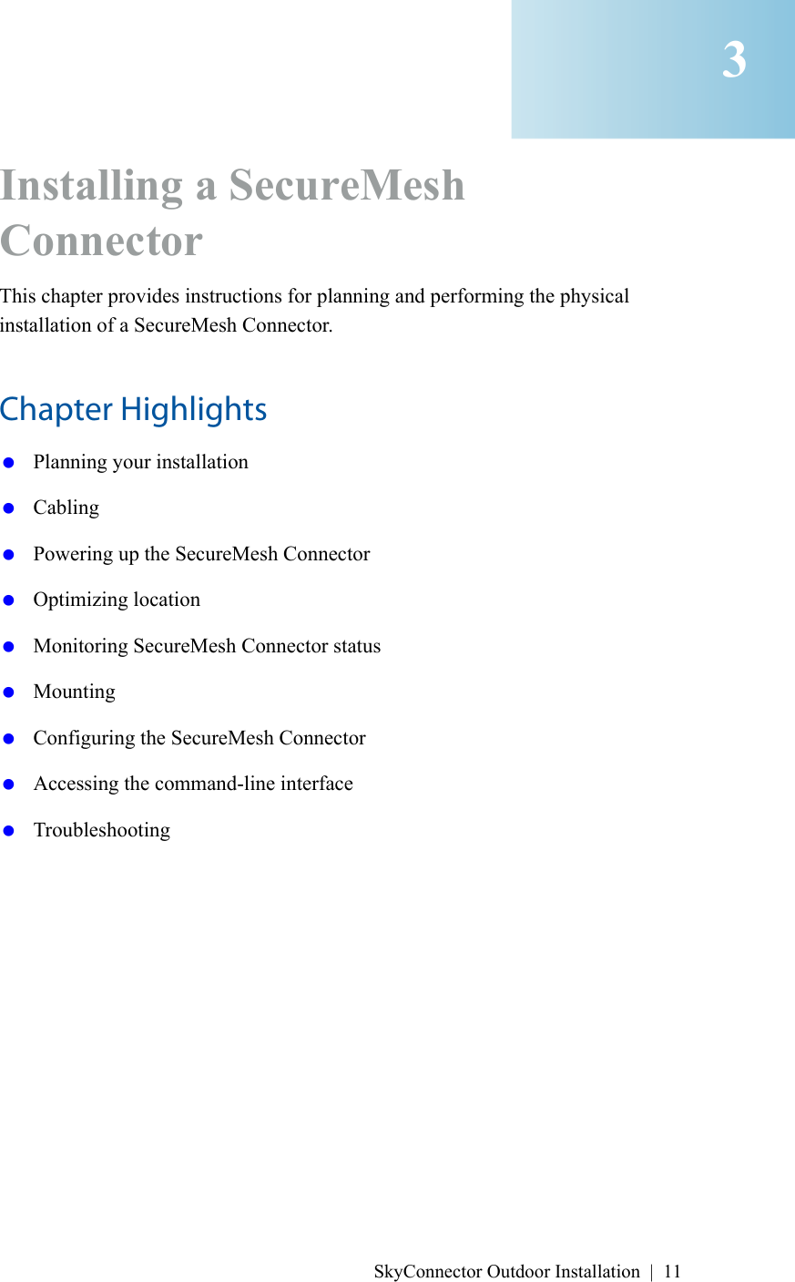 SkyConnector Outdoor Installation | 11Installing a SecureMesh Connector This chapter provides instructions for planning and performing the physical installation of a SecureMesh Connector.Chapter Highlights Planning your installation Cabling Powering up the SecureMesh Connector Optimizing location Monitoring SecureMesh Connector status Mounting Configuring the SecureMesh Connector Accessing the command-line interface Troubleshooting3