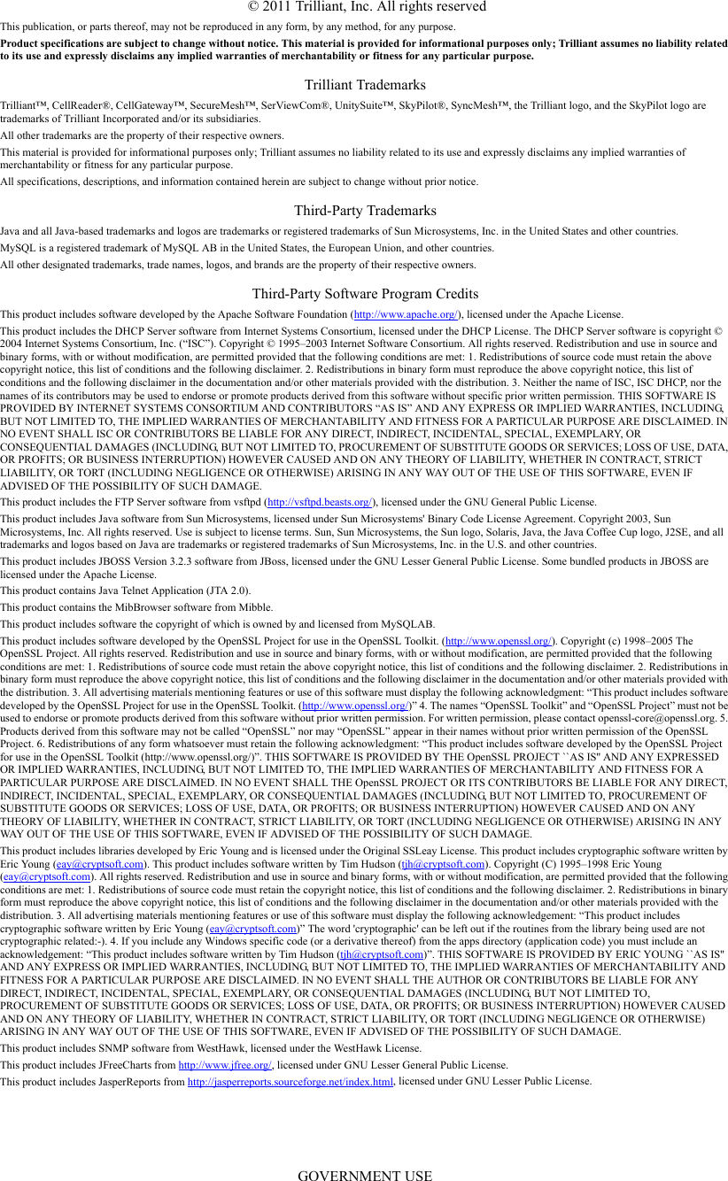 © 2011 Trilliant, Inc. All rights reservedThis publication, or parts thereof, may not be reproduced in any form, by any method, for any purpose.Product specifications are subject to change without notice. This material is provided for informational purposes only; Trilliant assumes no liability related to its use and expressly disclaims any implied warranties of merchantability or fitness for any particular purpose.Trilliant TrademarksTrilliant™, CellReader®, CellGateway™, SecureMesh™, SerViewCom®, UnitySuite™, SkyPilot®, SyncMesh™, the Trilliant logo, and the SkyPilot logo are trademarks of Trilliant Incorporated and/or its subsidiaries.All other trademarks are the property of their respective owners.This material is provided for informational purposes only; Trilliant assumes no liability related to its use and expressly disclaims any implied warranties of merchantability or fitness for any particular purpose.All specifications, descriptions, and information contained herein are subject to change without prior notice.Third-Party TrademarksJava and all Java-based trademarks and logos are trademarks or registered trademarks of Sun Microsystems, Inc. in the United States and other countries.MySQL is a registered trademark of MySQL AB in the United States, the European Union, and other countries.All other designated trademarks, trade names, logos, and brands are the property of their respective owners.Third-Party Software Program CreditsThis product includes software developed by the Apache Software Foundation (http://www.apache.org/), licensed under the Apache License.This product includes the DHCP Server software from Internet Systems Consortium, licensed under the DHCP License. The DHCP Server software is copyright © 2004 Internet Systems Consortium, Inc. (“ISC”). Copyright © 1995–2003 Internet Software Consortium. All rights reserved. Redistribution and use in source and binary forms, with or without modification, are permitted provided that the following conditions are met: 1. Redistributions of source code must retain the above copyright notice, this list of conditions and the following disclaimer. 2. Redistributions in binary form must reproduce the above copyright notice, this list of conditions and the following disclaimer in the documentation and/or other materials provided with the distribution. 3. Neither the name of ISC, ISC DHCP, nor the names of its contributors may be used to endorse or promote products derived from this software without specific prior written permission. THIS SOFTWARE IS PROVIDED BY INTERNET SYSTEMS CONSORTIUM AND CONTRIBUTORS “AS IS” AND ANY EXPRESS OR IMPLIED WARRANTIES, INCLUDING, BUT NOT LIMITED TO, THE IMPLIED WARRANTIES OF MERCHANTABILITY AND FITNESS FOR A PARTICULAR PURPOSE ARE DISCLAIMED. IN NO EVENT SHALL ISC OR CONTRIBUTORS BE LIABLE FOR ANY DIRECT, INDIRECT, INCIDENTAL, SPECIAL, EXEMPLARY, OR CONSEQUENTIAL DAMAGES (INCLUDING, BUT NOT LIMITED TO, PROCUREMENT OF SUBSTITUTE GOODS OR SERVICES; LOSS OF USE, DATA, OR PROFITS; OR BUSINESS INTERRUPTION) HOWEVER CAUSED AND ON ANY THEORY OF LIABILITY, WHETHER IN CONTRACT, STRICT LIABILITY, OR TORT (INCLUDING NEGLIGENCE OR OTHERWISE) ARISING IN ANY WAY OUT OF THE USE OF THIS SOFTWARE, EVEN IF ADVISED OF THE POSSIBILITY OF SUCH DAMAGE.This product includes the FTP Server software from vsftpd (http://vsftpd.beasts.org/), licensed under the GNU General Public License.This product includes Java software from Sun Microsystems, licensed under Sun Microsystems&apos; Binary Code License Agreement. Copyright 2003, Sun Microsystems, Inc. All rights reserved. Use is subject to license terms. Sun, Sun Microsystems, the Sun logo, Solaris, Java, the Java Coffee Cup logo, J2SE, and all trademarks and logos based on Java are trademarks or registered trademarks of Sun Microsystems, Inc. in the U.S. and other countries.This product includes JBOSS Version 3.2.3 software from JBoss, licensed under the GNU Lesser General Public License. Some bundled products in JBOSS are licensed under the Apache License.This product contains Java Telnet Application (JTA 2.0).This product contains the MibBrowser software from Mibble.This product includes software the copyright of which is owned by and licensed from MySQLAB.This product includes software developed by the OpenSSL Project for use in the OpenSSL Toolkit. (http://www.openssl.org/). Copyright (c) 1998–2005 The OpenSSL Project. All rights reserved. Redistribution and use in source and binary forms, with or without modification, are permitted provided that the following conditions are met: 1. Redistributions of source code must retain the above copyright notice, this list of conditions and the following disclaimer. 2. Redistributions in binary form must reproduce the above copyright notice, this list of conditions and the following disclaimer in the documentation and/or other materials provided with the distribution. 3. All advertising materials mentioning features or use of this software must display the following acknowledgment: “This product includes software developed by the OpenSSL Project for use in the OpenSSL Toolkit. (http://www.openssl.org/)” 4. The names “OpenSSL Toolkit” and “OpenSSL Project” must not be used to endorse or promote products derived from this software without prior written permission. For written permission, please contact openssl-core@openssl.org. 5. Products derived from this software may not be called “OpenSSL” nor may “OpenSSL” appear in their names without prior written permission of the OpenSSL Project. 6. Redistributions of any form whatsoever must retain the following acknowledgment: “This product includes software developed by the OpenSSL Project for use in the OpenSSL Toolkit (http://www.openssl.org/)”. THIS SOFTWARE IS PROVIDED BY THE OpenSSL PROJECT ``AS IS&apos;&apos; AND ANY EXPRESSED OR IMPLIED WARRANTIES, INCLUDING, BUT NOT LIMITED TO, THE IMPLIED WARRANTIES OF MERCHANTABILITY AND FITNESS FOR A PARTICULAR PURPOSE ARE DISCLAIMED. IN NO EVENT SHALL THE OpenSSL PROJECT OR ITS CONTRIBUTORS BE LIABLE FOR ANY DIRECT, INDIRECT, INCIDENTAL, SPECIAL, EXEMPLARY, OR CONSEQUENTIAL DAMAGES (INCLUDING, BUT NOT LIMITED TO, PROCUREMENT OF SUBSTITUTE GOODS OR SERVICES; LOSS OF USE, DATA, OR PROFITS; OR BUSINESS INTERRUPTION) HOWEVER CAUSED AND ON ANY THEORY OF LIABILITY, WHETHER IN CONTRACT, STRICT LIABILITY, OR TORT (INCLUDING NEGLIGENCE OR OTHERWISE) ARISING IN ANY WAY OUT OF THE USE OF THIS SOFTWARE, EVEN IF ADVISED OF THE POSSIBILITY OF SUCH DAMAGE.This product includes libraries developed by Eric Young and is licensed under the Original SSLeay License. This product includes cryptographic software written by Eric Young (eay@cryptsoft.com). This product includes software written by Tim Hudson (tjh@cryptsoft.com). Copyright (C) 1995–1998 Eric Young (eay@cryptsoft.com). All rights reserved. Redistribution and use in source and binary forms, with or without modification, are permitted provided that the following conditions are met: 1. Redistributions of source code must retain the copyright notice, this list of conditions and the following disclaimer. 2. Redistributions in binary form must reproduce the above copyright notice, this list of conditions and the following disclaimer in the documentation and/or other materials provided with the distribution. 3. All advertising materials mentioning features or use of this software must display the following acknowledgement: “This product includes cryptographic software written by Eric Young (eay@cryptsoft.com)” The word &apos;cryptographic&apos; can be left out if the routines from the library being used are not cryptographic related:-). 4. If you include any Windows specific code (or a derivative thereof) from the apps directory (application code) you must include an acknowledgement: “This product includes software written by Tim Hudson (tjh@cryptsoft.com)”. THIS SOFTWARE IS PROVIDED BY ERIC YOUNG ``AS IS&apos;&apos; AND ANY EXPRESS OR IMPLIED WARRANTIES, INCLUDING, BUT NOT LIMITED TO, THE IMPLIED WARRANTIES OF MERCHANTABILITY AND FITNESS FOR A PARTICULAR PURPOSE ARE DISCLAIMED. IN NO EVENT SHALL THE AUTHOR OR CONTRIBUTORS BE LIABLE FOR ANY DIRECT, INDIRECT, INCIDENTAL, SPECIAL, EXEMPLARY, OR CONSEQUENTIAL DAMAGES (INCLUDING, BUT NOT LIMITED TO, PROCUREMENT OF SUBSTITUTE GOODS OR SERVICES; LOSS OF USE, DATA, OR PROFITS; OR BUSINESS INTERRUPTION) HOWEVER CAUSED AND ON ANY THEORY OF LIABILITY, WHETHER IN CONTRACT, STRICT LIABILITY, OR TORT (INCLUDING NEGLIGENCE OR OTHERWISE) ARISING IN ANY WAY OUT OF THE USE OF THIS SOFTWARE, EVEN IF ADVISED OF THE POSSIBILITY OF SUCH DAMAGE.This product includes SNMP software from WestHawk, licensed under the WestHawk License.This product includes JFreeCharts from http://www.jfree.org/, licensed under GNU Lesser General Public License.This product includes JasperReports from http://jasperreports.sourceforge.net/index.html, licensed under GNU Lesser Public License.GOVERNMENT USE