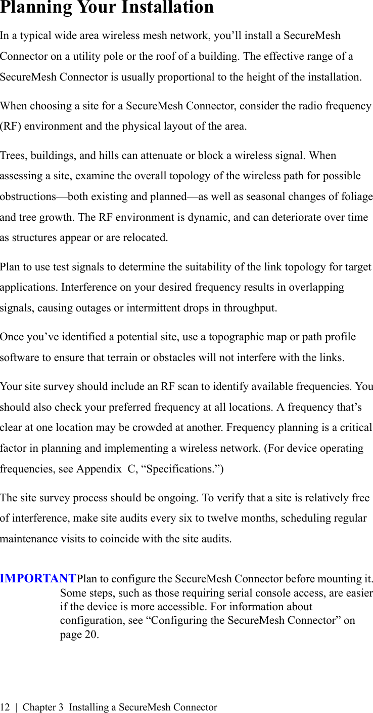 12 | Chapter 3 Installing a SecureMesh ConnectorPlanning Your InstallationIn a typical wide area wireless mesh network, you’ll install a SecureMesh Connector on a utility pole or the roof of a building. The effective range of a SecureMesh Connector is usually proportional to the height of the installation.When choosing a site for a SecureMesh Connector, consider the radio frequency (RF) environment and the physical layout of the area.Trees, buildings, and hills can attenuate or block a wireless signal. When assessing a site, examine the overall topology of the wireless path for possible obstructions—both existing and planned—as well as seasonal changes of foliage and tree growth. The RF environment is dynamic, and can deteriorate over time as structures appear or are relocated.Plan to use test signals to determine the suitability of the link topology for target applications. Interference on your desired frequency results in overlapping signals, causing outages or intermittent drops in throughput.Once you’ve identified a potential site, use a topographic map or path profile software to ensure that terrain or obstacles will not interfere with the links.Your site survey should include an RF scan to identify available frequencies. You should also check your preferred frequency at all locations. A frequency that’s clear at one location may be crowded at another. Frequency planning is a critical factor in planning and implementing a wireless network. (For device operating frequencies, see Appendix  C, “Specifications.”)The site survey process should be ongoing. To verify that a site is relatively free of interference, make site audits every six to twelve months, scheduling regular maintenance visits to coincide with the site audits.IMPORTANTPlan to configure the SecureMesh Connector before mounting it. Some steps, such as those requiring serial console access, are easier if the device is more accessible. For information about configuration, see “Configuring the SecureMesh Connector” on page 20.