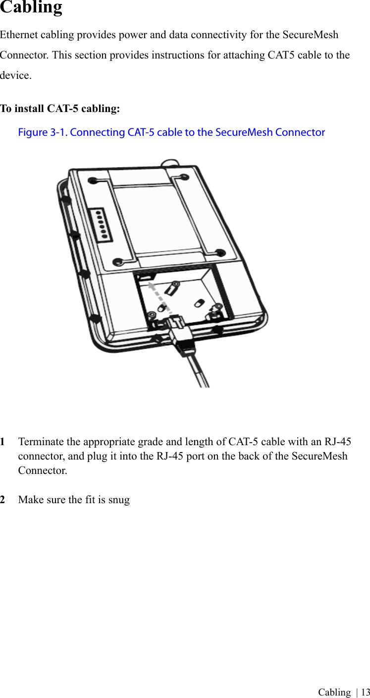 Cabling | 13CablingEthernet cabling provides power and data connectivity for the SecureMesh Connector. This section provides instructions for attaching CAT5 cable to the device.To install CAT-5 cabling:Figure 3-1. Connecting CAT-5 cable to the SecureMesh Connector1Terminate the appropriate grade and length of CAT-5 cable with an RJ-45 connector, and plug it into the RJ-45 port on the back of the SecureMesh Connector.2Make sure the fit is snug