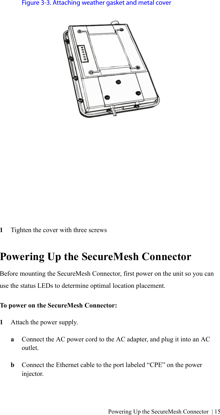 Powering Up the SecureMesh Connector | 15Figure 3-3. Attaching weather gasket and metal cover1Tighten the cover with three screwsPowering Up the SecureMesh ConnectorBefore mounting the SecureMesh Connector, first power on the unit so you can use the status LEDs to determine optimal location placement.To power on the SecureMesh Connector:1Attach the power supply.aConnect the AC power cord to the AC adapter, and plug it into an AC outlet.bConnect the Ethernet cable to the port labeled “CPE” on the power injector.