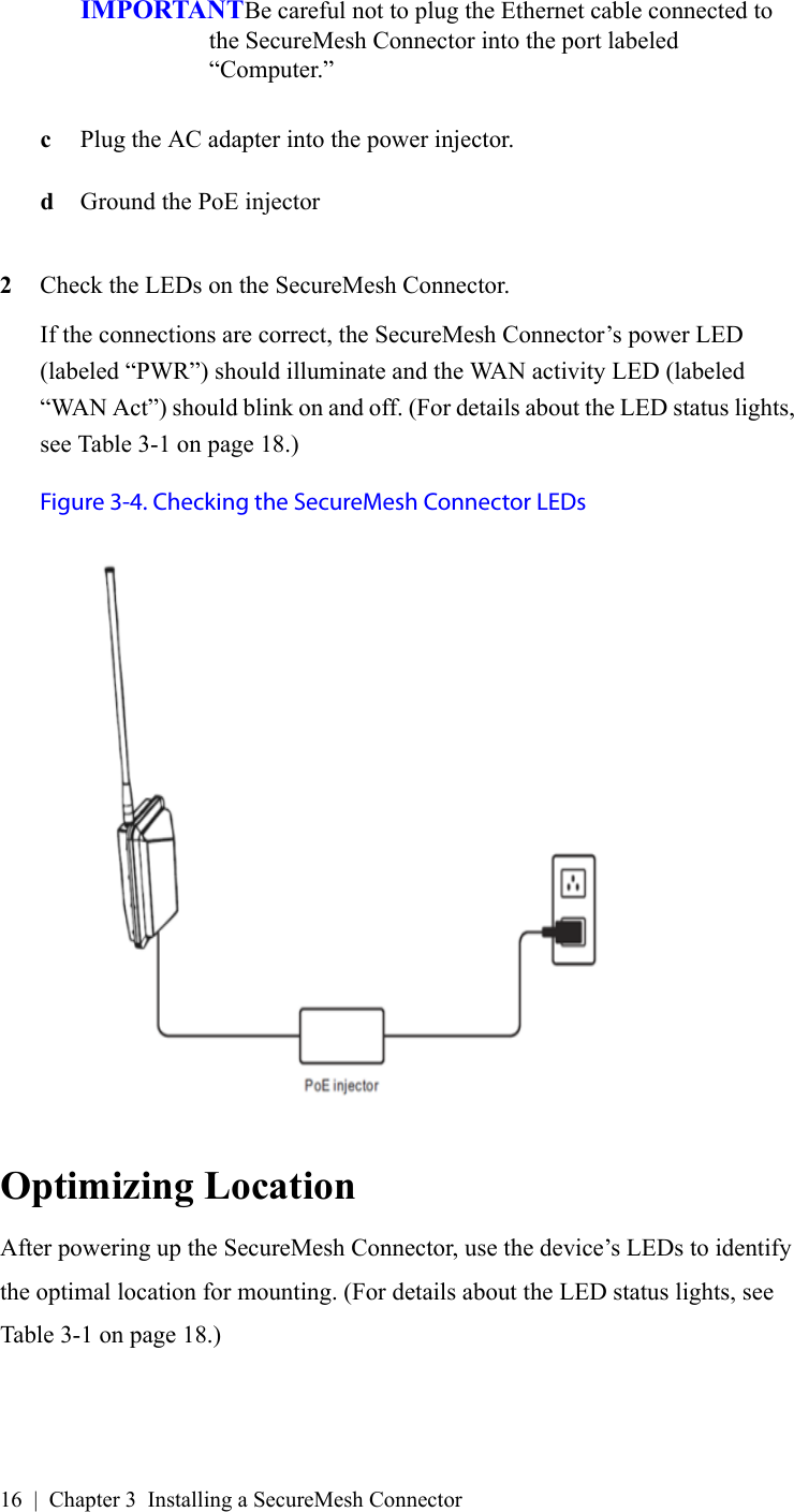 16 | Chapter 3 Installing a SecureMesh ConnectorIMPORTANTBe careful not to plug the Ethernet cable connected to the SecureMesh Connector into the port labeled “Computer.”cPlug the AC adapter into the power injector.dGround the PoE injector2Check the LEDs on the SecureMesh Connector.If the connections are correct, the SecureMesh Connector’s power LED (labeled “PWR”) should illuminate and the WAN activity LED (labeled “WAN Act”) should blink on and off. (For details about the LED status lights, see Table 3-1 on page 18.)Figure 3-4. Checking the SecureMesh Connector LEDsOptimizing LocationAfter powering up the SecureMesh Connector, use the device’s LEDs to identify the optimal location for mounting. (For details about the LED status lights, see Table 3-1 on page 18.)