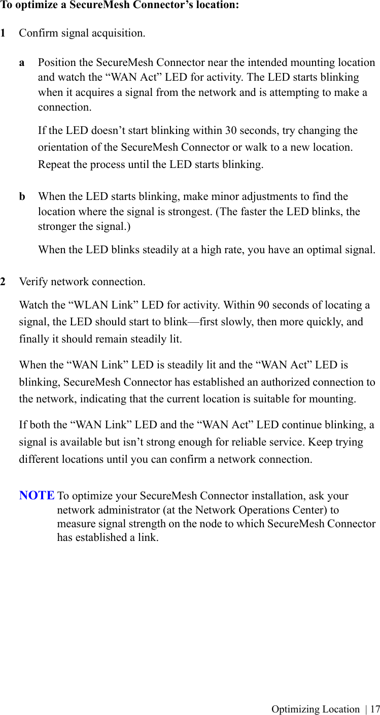 Optimizing Location | 17To optimize a SecureMesh Connector’s location:1Confirm signal acquisition.aPosition the SecureMesh Connector near the intended mounting location and watch the “WAN Act” LED for activity. The LED starts blinking when it acquires a signal from the network and is attempting to make a connection.If the LED doesn’t start blinking within 30 seconds, try changing the orientation of the SecureMesh Connector or walk to a new location. Repeat the process until the LED starts blinking.bWhen the LED starts blinking, make minor adjustments to find the location where the signal is strongest. (The faster the LED blinks, the stronger the signal.)When the LED blinks steadily at a high rate, you have an optimal signal.2Verify network connection.Watch the “WLAN Link” LED for activity. Within 90 seconds of locating a signal, the LED should start to blink—first slowly, then more quickly, and finally it should remain steadily lit.When the “WAN Link” LED is steadily lit and the “WAN Act” LED is blinking, SecureMesh Connector has established an authorized connection to the network, indicating that the current location is suitable for mounting.If both the “WAN Link” LED and the “WAN Act” LED continue blinking, a signal is available but isn’t strong enough for reliable service. Keep trying different locations until you can confirm a network connection.NOTE To optimize your SecureMesh Connector installation, ask your network administrator (at the Network Operations Center) to measure signal strength on the node to which SecureMesh Connector has established a link.