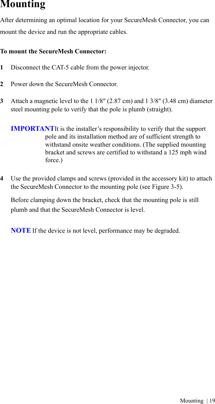 Mounting | 19MountingAfter determining an optimal location for your SecureMesh Connector, you can mount the device and run the appropriate cables.To mount the SecureMesh Connector:1Disconnect the CAT-5 cable from the power injector.2Power down the SecureMesh Connector.3Attach a magnetic level to the 1 1/8&quot; (2.87 cm) and 1 3/8&quot; (3.48 cm) diameter steel mounting pole to verify that the pole is plumb (straight).IMPORTANTIt is the installer’s responsibility to verify that the support pole and its installation method are of sufficient strength to withstand onsite weather conditions. (The supplied mounting bracket and screws are certified to withstand a 125 mph wind force.)4Use the provided clamps and screws (provided in the accessory kit) to attach the SecureMesh Connector to the mounting pole (see Figure 3-5).Before clamping down the bracket, check that the mounting pole is still plumb and that the SecureMesh Connector is level.NOTE If the device is not level, performance may be degraded.