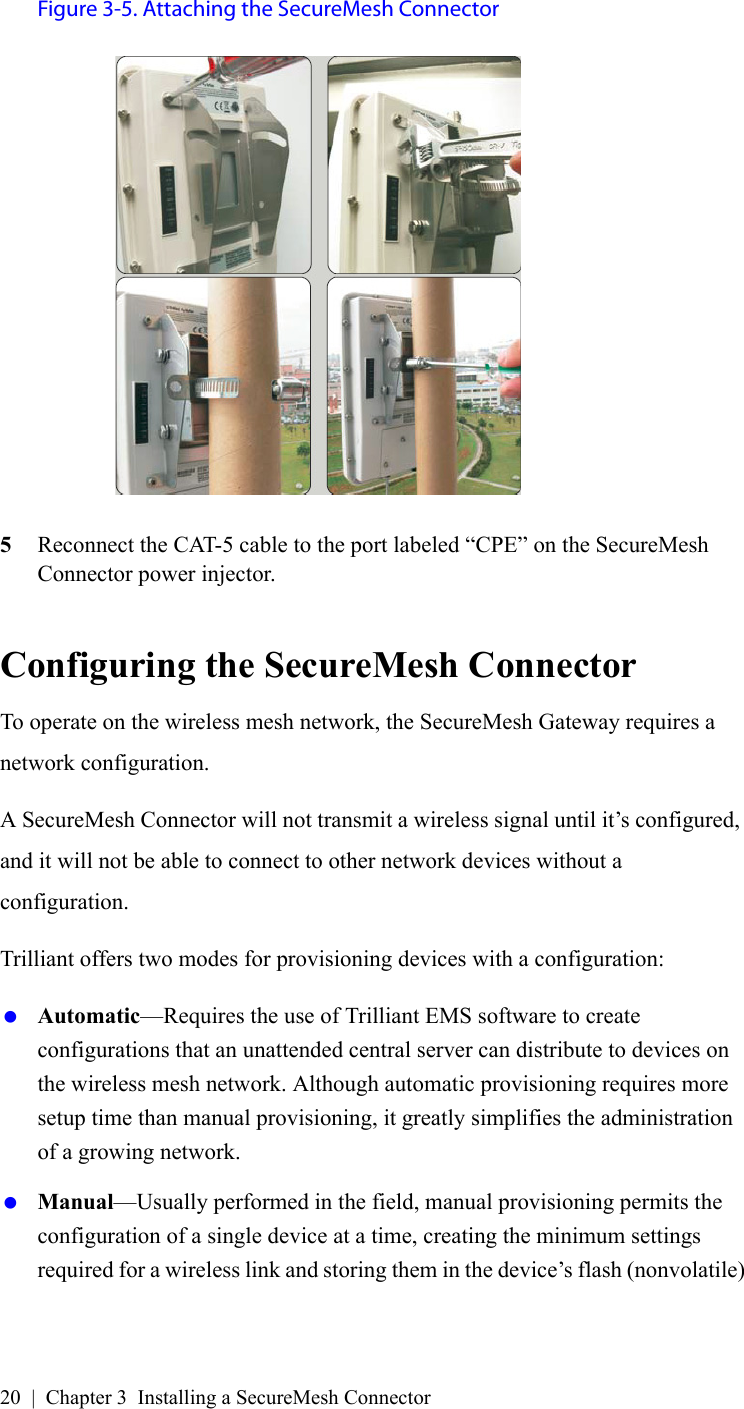 20 | Chapter 3 Installing a SecureMesh ConnectorFigure 3-5. Attaching the SecureMesh Connector5Reconnect the CAT-5 cable to the port labeled “CPE” on the SecureMesh Connector power injector.Configuring the SecureMesh ConnectorTo operate on the wireless mesh network, the SecureMesh Gateway requires a network configuration.A SecureMesh Connector will not transmit a wireless signal until it’s configured, and it will not be able to connect to other network devices without a configuration.Trilliant offers two modes for provisioning devices with a configuration: Automatic—Requires the use of Trilliant EMS software to create configurations that an unattended central server can distribute to devices on the wireless mesh network. Although automatic provisioning requires more setup time than manual provisioning, it greatly simplifies the administration of a growing network. Manual—Usually performed in the field, manual provisioning permits the configuration of a single device at a time, creating the minimum settings required for a wireless link and storing them in the device’s flash (nonvolatile) 