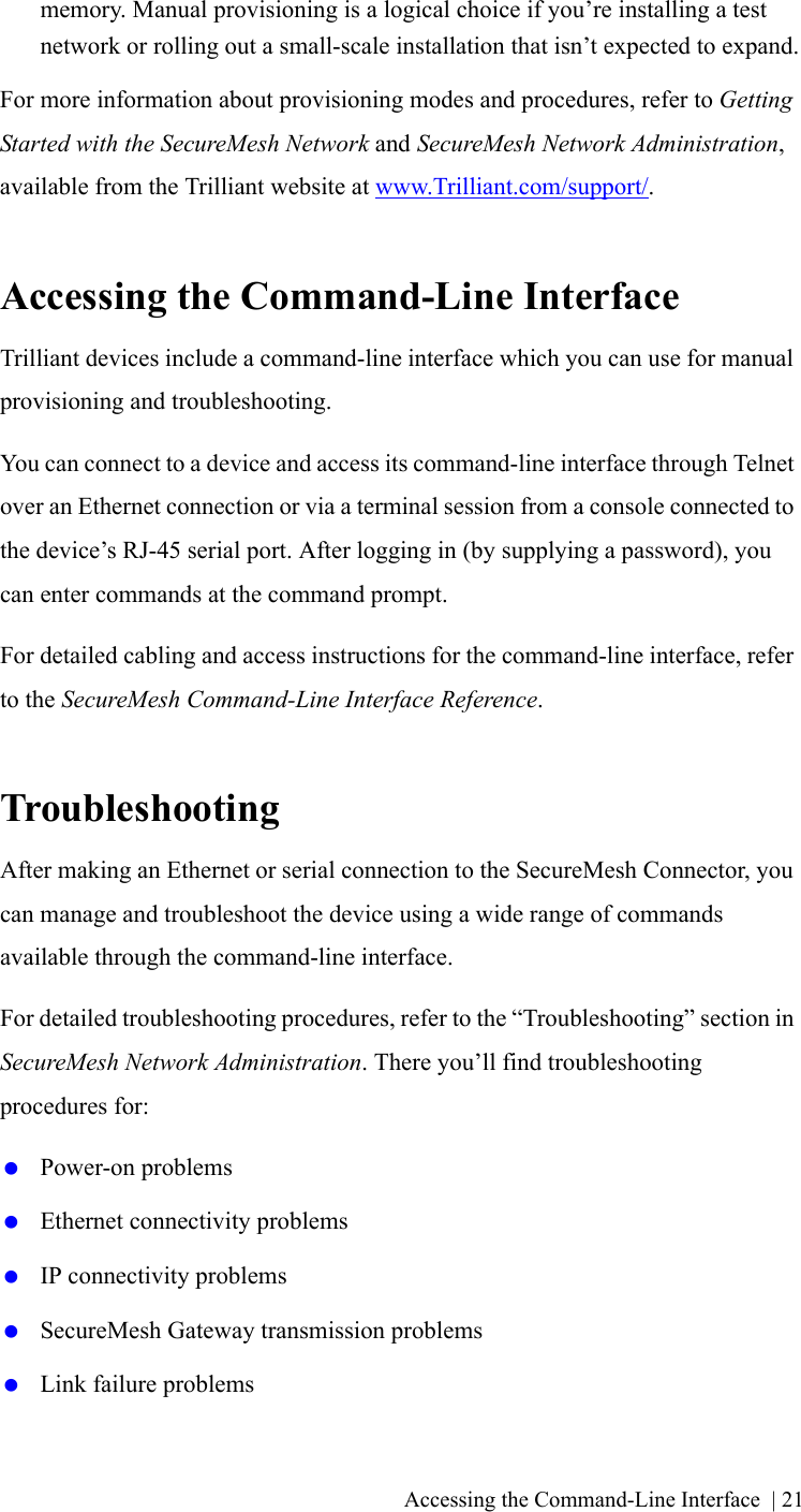 Accessing the Command-Line Interface | 21memory. Manual provisioning is a logical choice if you’re installing a test network or rolling out a small-scale installation that isn’t expected to expand.For more information about provisioning modes and procedures, refer to Getting Started with the SecureMesh Network and SecureMesh Network Administration, available from the Trilliant website at www.Trilliant.com/support/.Accessing the Command-Line InterfaceTrilliant devices include a command-line interface which you can use for manual provisioning and troubleshooting.You can connect to a device and access its command-line interface through Telnet over an Ethernet connection or via a terminal session from a console connected to the device’s RJ-45 serial port. After logging in (by supplying a password), you can enter commands at the command prompt.For detailed cabling and access instructions for the command-line interface, refer to the SecureMesh Command-Line Interface Reference.TroubleshootingAfter making an Ethernet or serial connection to the SecureMesh Connector, you can manage and troubleshoot the device using a wide range of commands available through the command-line interface.For detailed troubleshooting procedures, refer to the “Troubleshooting” section in SecureMesh Network Administration. There you’ll find troubleshooting procedures for: Power-on problems Ethernet connectivity problems IP connectivity problems SecureMesh Gateway transmission problems Link failure problems