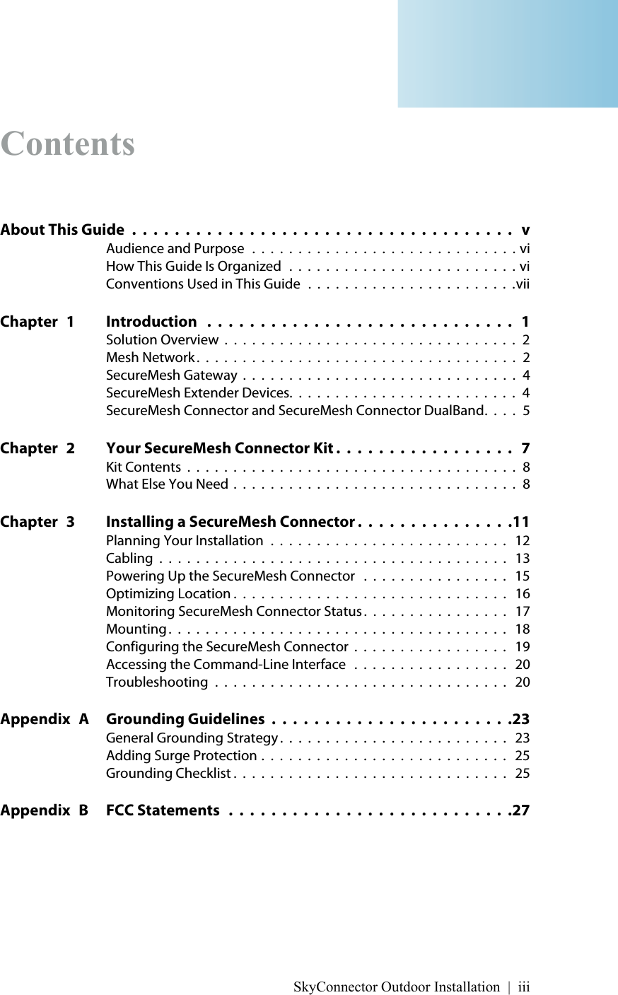 SkyConnector Outdoor Installation | iiiContentsAbout This Guide  .  .  .  .  .  .  .  .  .  .  .  .  .  .  .  .  .  .  .  .  .  .  .  .  .  .  .  .  .  .  .  .  .  .  .  .   vAudience and Purpose  .  .  .  .  .  .  .  .  .  .  .  .  .  .  .  .  .  .  .  .  .  .  .  .  .  .  .  .  . viHow This Guide Is Organized   .  .  .  .  .  .  .  .  .  .  .  .  .  .  .  .  .  .  .  .  .  .  .  .  . viConventions Used in This Guide  .  .  .  .  .  .  .  .  .  .  .  .  .  .  .  .  .  .  .  .  .  .  .viiChapter 1 Introduction   .  .  .  .  .  .  .  .  .  .  .  .  .  .  .  .  .  .  .  .  .  .  .  .  .  .  .  .  .   1Solution Overview  .  .  .  .  .  .  .  .  .  .  .  .  .  .  .  .  .  .  .  .  .  .  .  .  .  .  .  .  .  .  .  .  2Mesh Network .  .  .  .  .  .  .  .  .  .  .  .  .  .  .  .  .  .  .  .  .  .  .  .  .  .  .  .  .  .  .  .  .  .  .  2SecureMesh Gateway  .  .  .  .  .  .  .  .  .  .  .  .  .  .  .  .  .  .  .  .  .  .  .  .  .  .  .  .  .  .  4SecureMesh Extender Devices.  .  .  .  .  .  .  .  .  .  .  .  .  .  .  .  .  .  .  .  .  .  .  .  .  4SecureMesh Connector and SecureMesh Connector DualBand.  .  .  .  5Chapter 2 Your SecureMesh Connector Kit .  .  .  .  .  .  .  .  .  .  .  .  .  .  .  .  .   7Kit Contents  .  .  .  .  .  .  .  .  .  .  .  .  .  .  .  .  .  .  .  .  .  .  .  .  .  .  .  .  .  .  .  .  .  .  .  .  8What Else You Need  .  .  .  .  .  .  .  .  .  .  .  .  .  .  .  .  .  .  .  .  .  .  .  .  .  .  .  .  .  .  .  8Chapter 3 Installing a SecureMesh Connector .  .  .  .  .  .  .  .  .  .  .  .  .  .  .11Planning Your Installation  .  .  .  .  .  .  .  .  .  .  .  .  .  .  .  .  .  .  .  .  .  .  .  .  .  .   12Cabling  .  .  .  .  .  .  .  .  .  .  .  .  .  .  .  .  .  .  .  .  .  .  .  .  .  .  .  .  .  .  .  .  .  .  .  .  .  .   13Powering Up the SecureMesh Connector   .  .  .  .  .  .  .  .  .  .  .  .  .  .  .  .   15Optimizing Location .  .  .  .  .  .  .  .  .  .  .  .  .  .  .  .  .  .  .  .  .  .  .  .  .  .  .  .  .  .   16Monitoring SecureMesh Connector Status .  .  .  .  .  .  .  .  .  .  .  .  .  .  .  .   17Mounting .  .  .  .  .  .  .  .  .  .  .  .  .  .  .  .  .  .  .  .  .  .  .  .  .  .  .  .  .  .  .  .  .  .  .  .  .   18Configuring the SecureMesh Connector  .  .  .  .  .  .  .  .  .  .  .  .  .  .  .  .  .   19Accessing the Command-Line Interface   .  .  .  .  .  .  .  .  .  .  .  .  .  .  .  .  .   20Troubleshooting  .  .  .  .  .  .  .  .  .  .  .  .  .  .  .  .  .  .  .  .  .  .  .  .  .  .  .  .  .  .  .  .   20Appendix A Grounding Guidelines  .  .  .  .  .  .  .  .  .  .  .  .  .  .  .  .  .  .  .  .  .  .  .23General Grounding Strategy .  .  .  .  .  .  .  .  .  .  .  .  .  .  .  .  .  .  .  .  .  .  .  .  .   23Adding Surge Protection .  .  .  .  .  .  .  .  .  .  .  .  .  .  .  .  .  .  .  .  .  .  .  .  .  .  .   25Grounding Checklist .  .  .  .  .  .  .  .  .  .  .  .  .  .  .  .  .  .  .  .  .  .  .  .  .  .  .  .  .  .   25Appendix B FCC Statements   .  .  .  .  .  .  .  .  .  .  .  .  .  .  .  .  .  .  .  .  .  .  .  .  .  .  .27